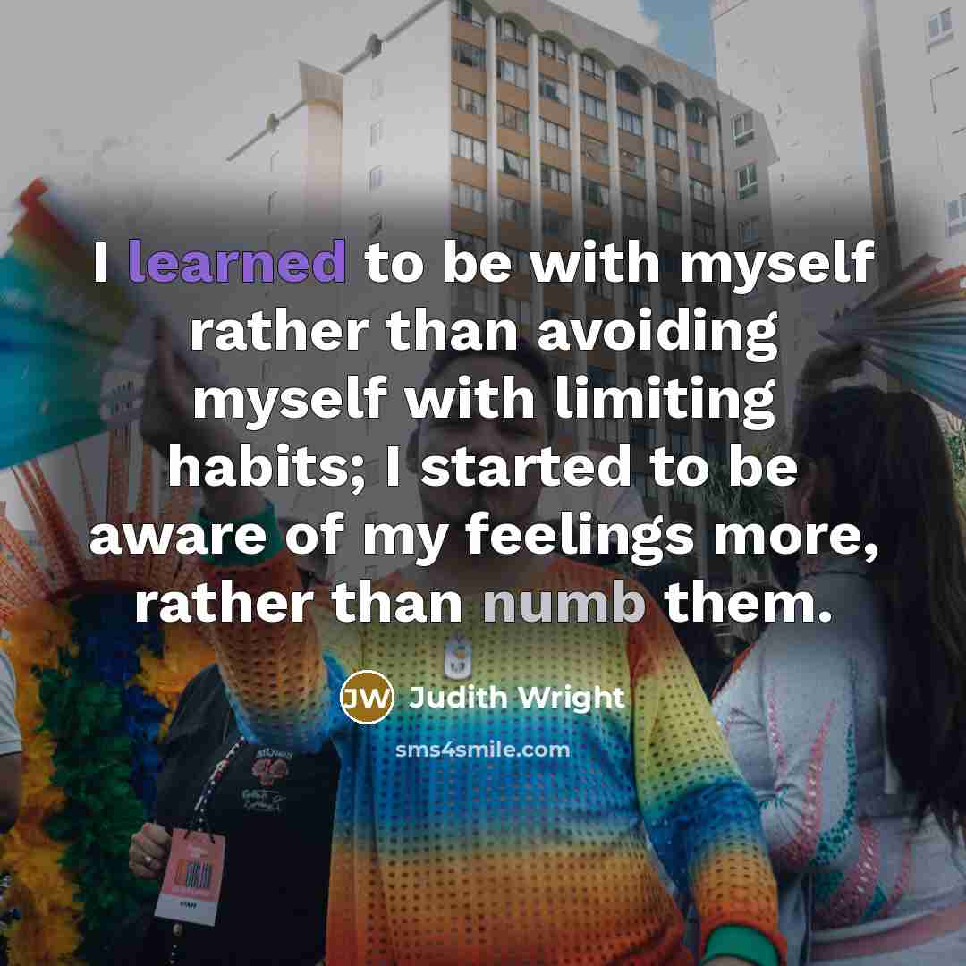 “I learned to be with myself rather than avoiding myself with limiting habits; I started to be aware of my feelings more, rather than numb them.” quote by Judith Wright