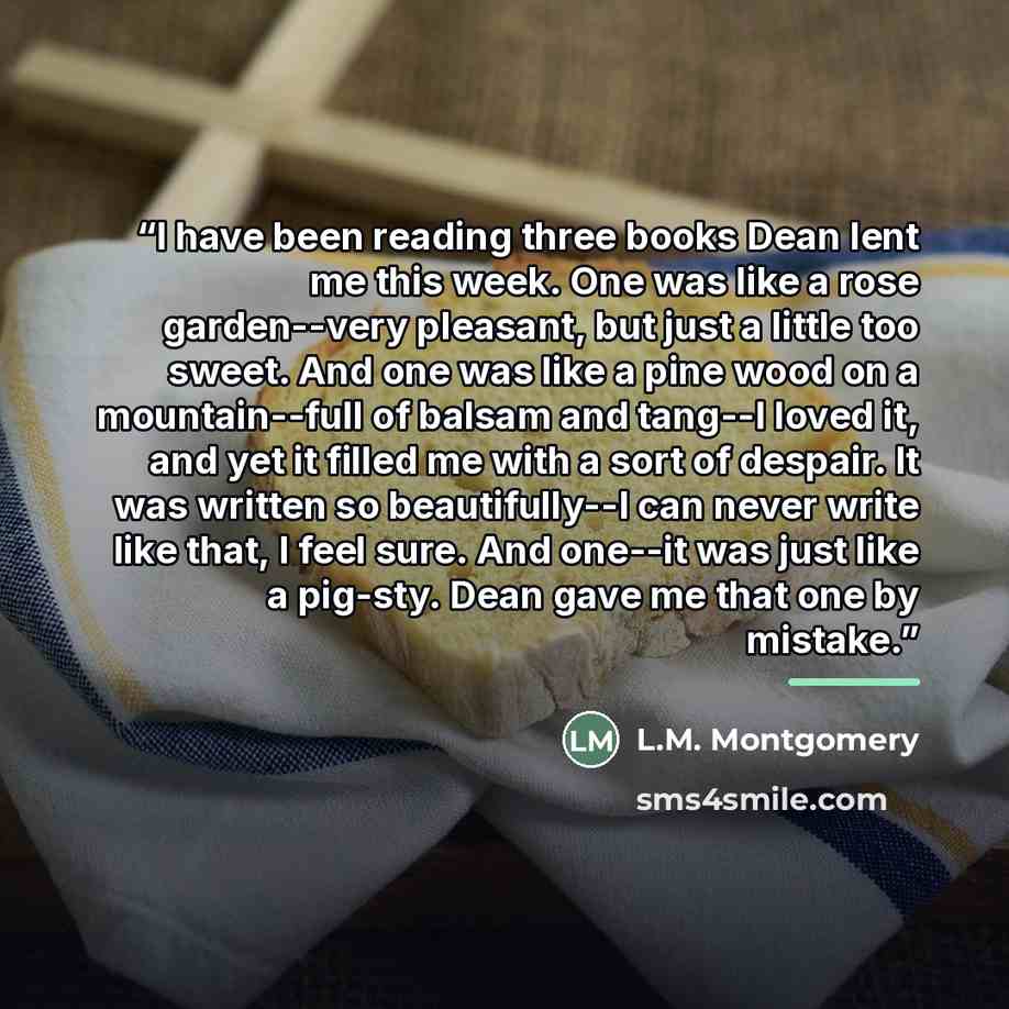 “I have been reading three books Dean lent me this week. One was like a rose garden--very pleasant, but just a little too sweet. And one was like a pine wood on a mountain--full of balsam and tang--I loved it, and yet it filled me with a sort of despair. It was written so beautifully--I can never…” quote by L.M. Montgomery