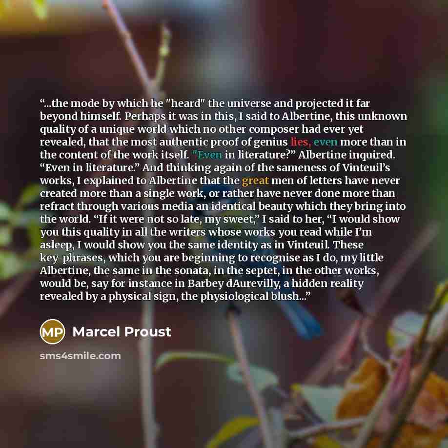 “...the mode by which he "heard" the universe and projected it far beyond himself. Perhaps it was in this, I said to Albertine, this unknown quality of a unique world which no other composer had ever yet revealed, that the most authentic proof of genius lies, even more than in the content of the…” quote by Marcel Proust