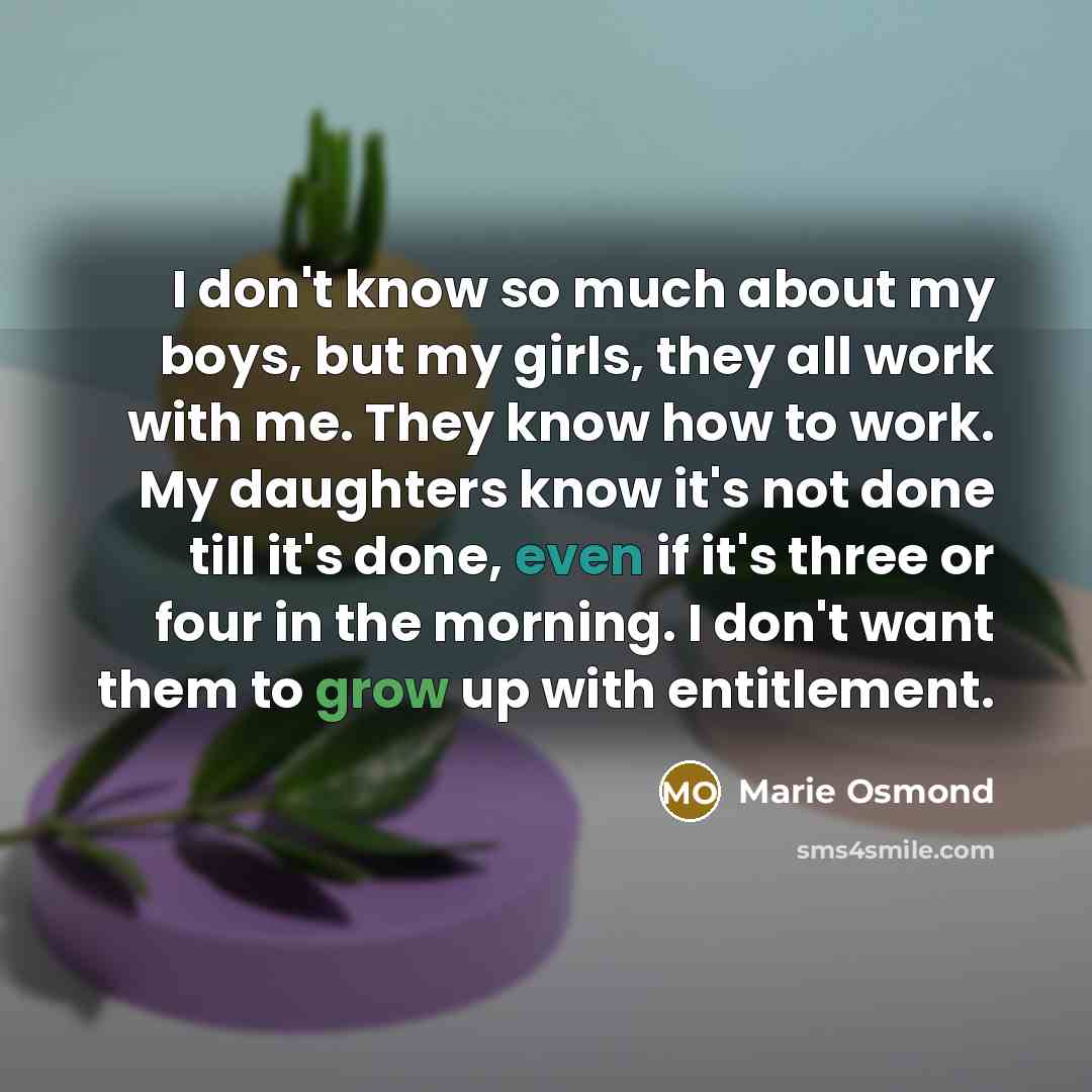 “I don't know so much about my boys, but my girls, they all work with me. They know how to work. My daughters know it's not done till it's done, even if it's three or four in the morning. I don't want them to grow up with entitlement.” quote by Marie Osmond
