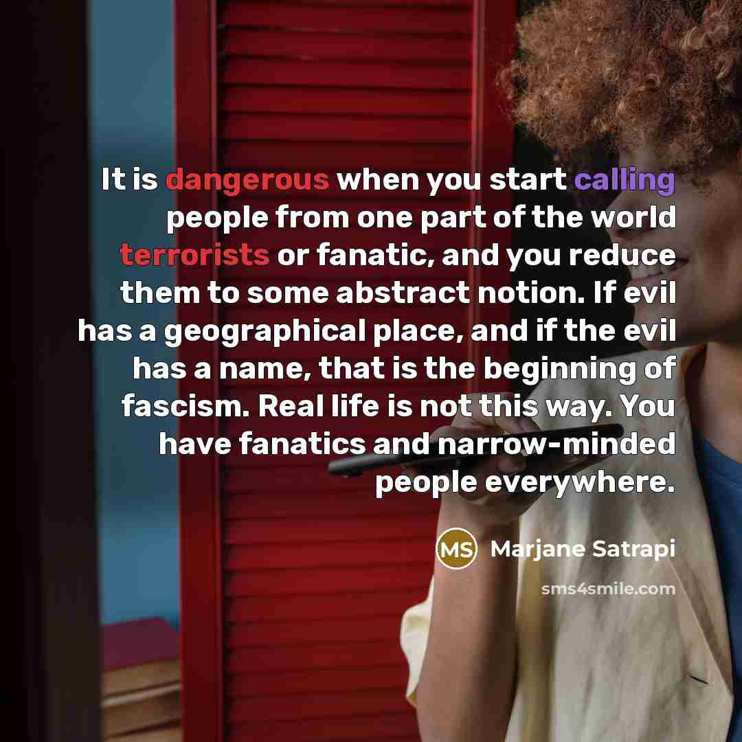 “It is dangerous when you start calling people from one part of the world terrorists or fanatic, and you reduce them to some abstract notion. If evil has a geographical place, and if the evil has a name, that is the beginning of fascism. Real life is not this way. You have fanatics and…” quote by Marjane Satrapi