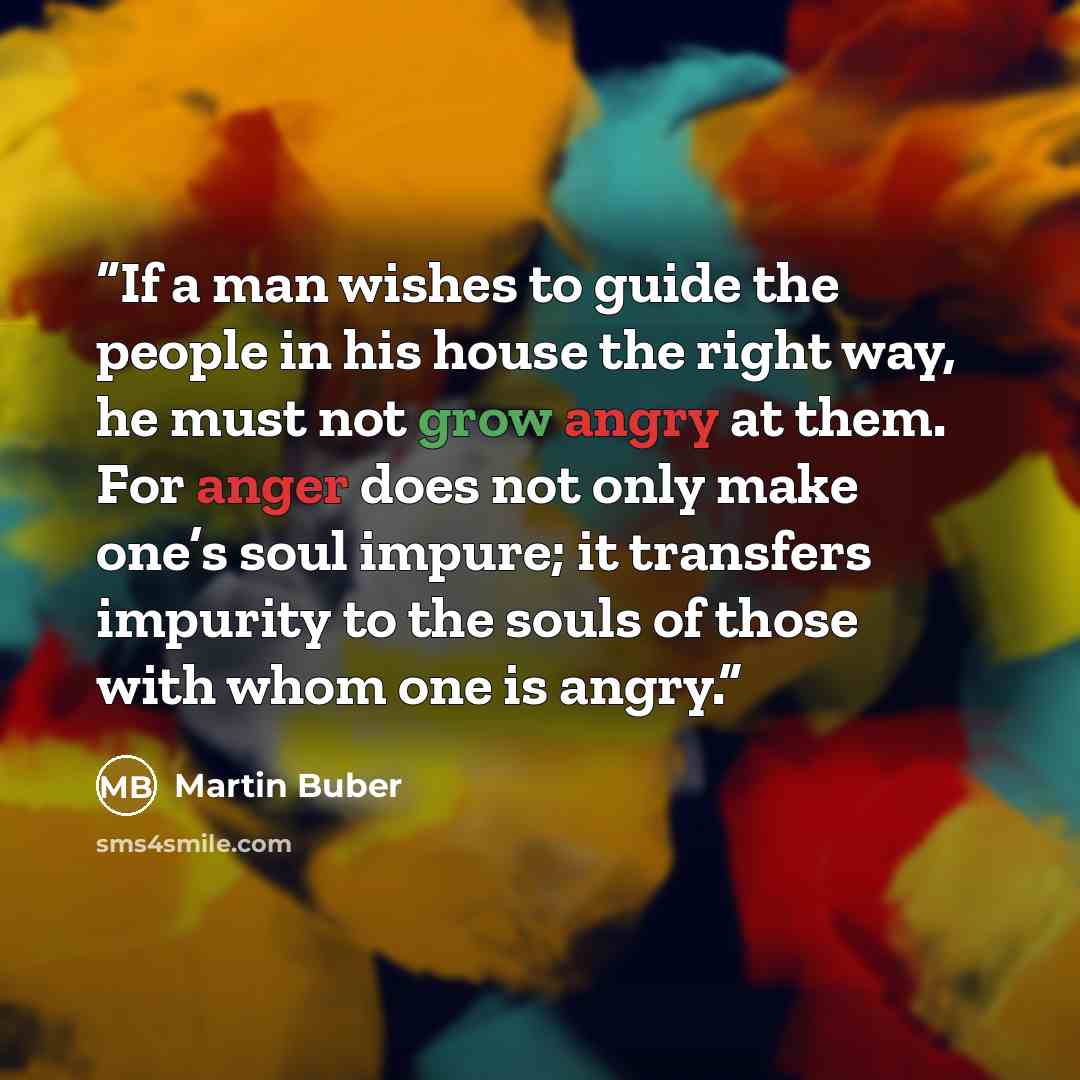 “If a man wishes to guide the people in his house the right way, he must not grow angry at them. For anger does not only make one’s soul impure; it transfers impurity to the souls of those with whom one is angry.” quote by Martin Buber