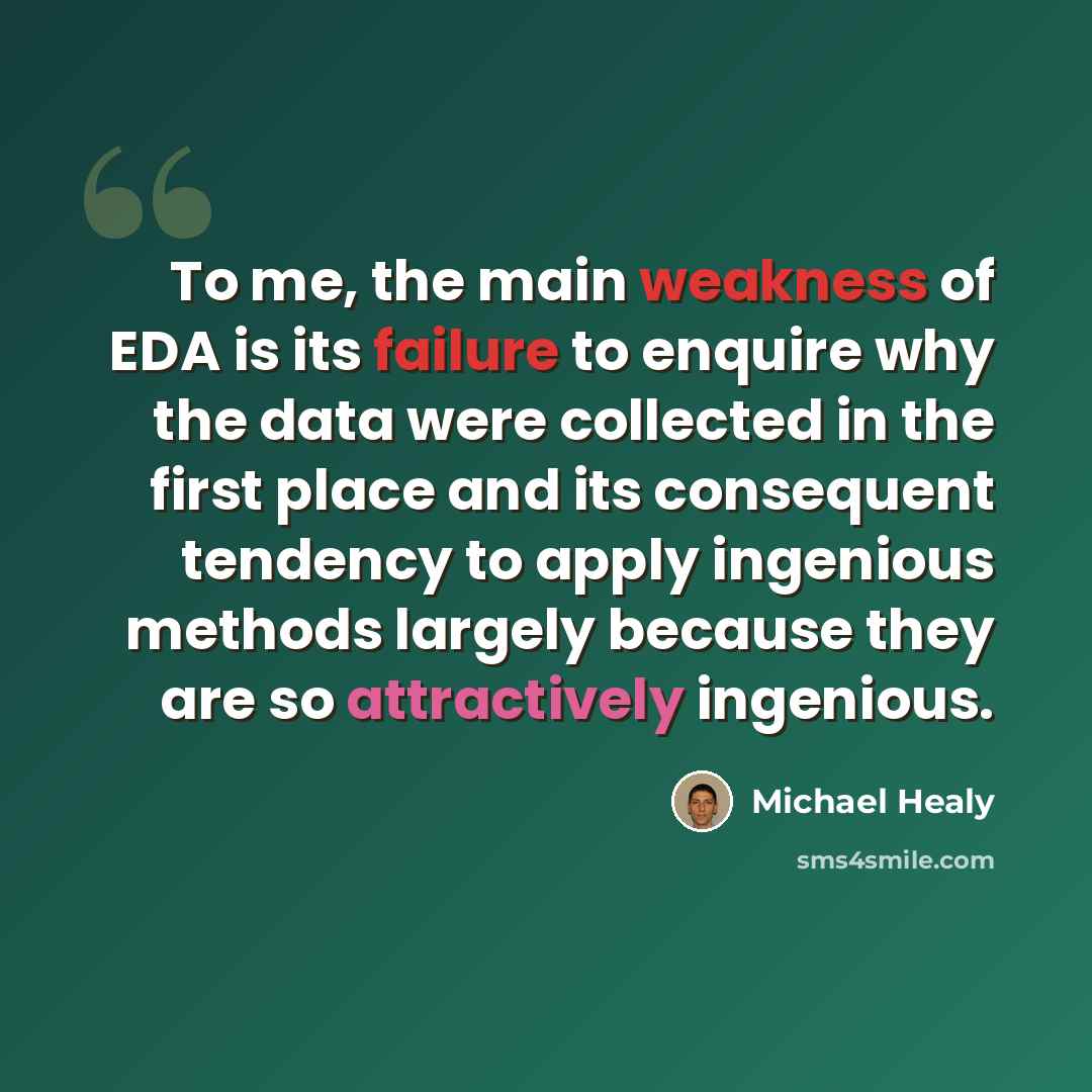“To me, the main weakness of EDA is its failure to enquire why the data were collected in the first place and its consequent tendency to apply ingenious methods largely because they are so attractively ingenious.” quote by Michael Healy