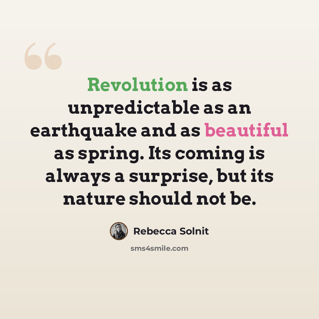 “Revolution is as unpredictable as an earthquake and as beautiful as spring. Its coming is always a surprise, but its nature should not be.” quote by Rebecca Solnit