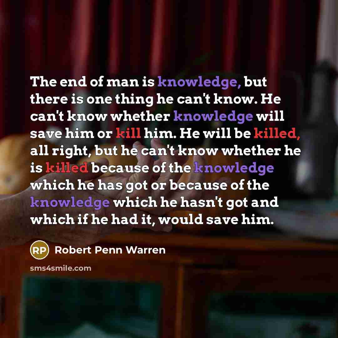 “The end of man is knowledge, but there is one thing he can't know. He can't know whether knowledge will save him or kill him. He will be killed, all right, but he can't know whether he is killed because of the knowledge which he has got or because of the knowledge which he hasn't got and which if…” quote by Robert Penn Warren