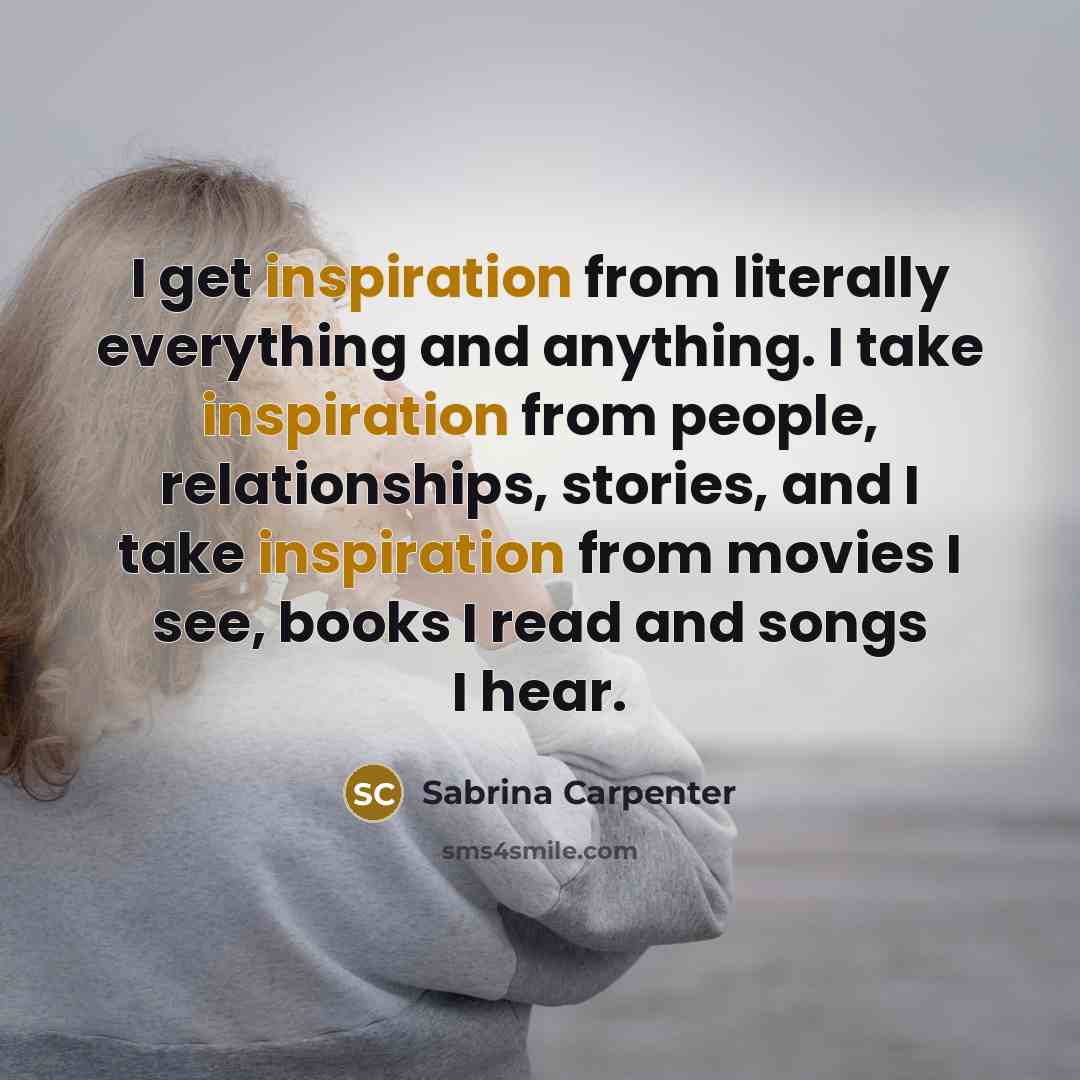 “I get inspiration from literally everything and anything. I take inspiration from people, relationships, stories, and I take inspiration from movies I see, books I read and songs I hear.” quote by Sabrina Carpenter