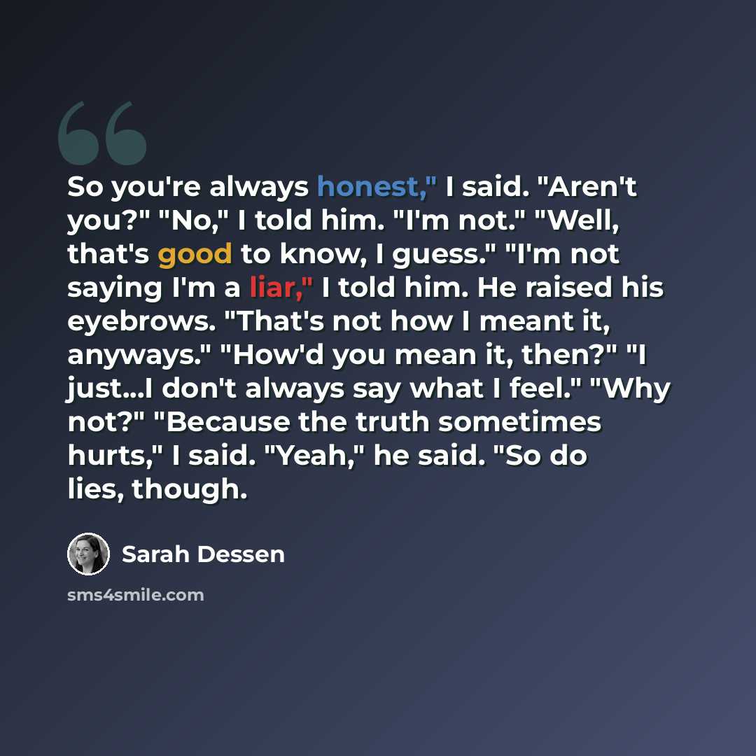 “So you're always honest," I said. "Aren't you?" "No," I told him. "I'm not." "Well, that's good to know, I guess." "I'm not saying I'm a liar," I told him. He raised his eyebrows. "That's not how I meant it, anyways." "How'd you mean it, then?" "I just...I don't always say what I feel." "Why not?"…” quote by Sarah Dessen