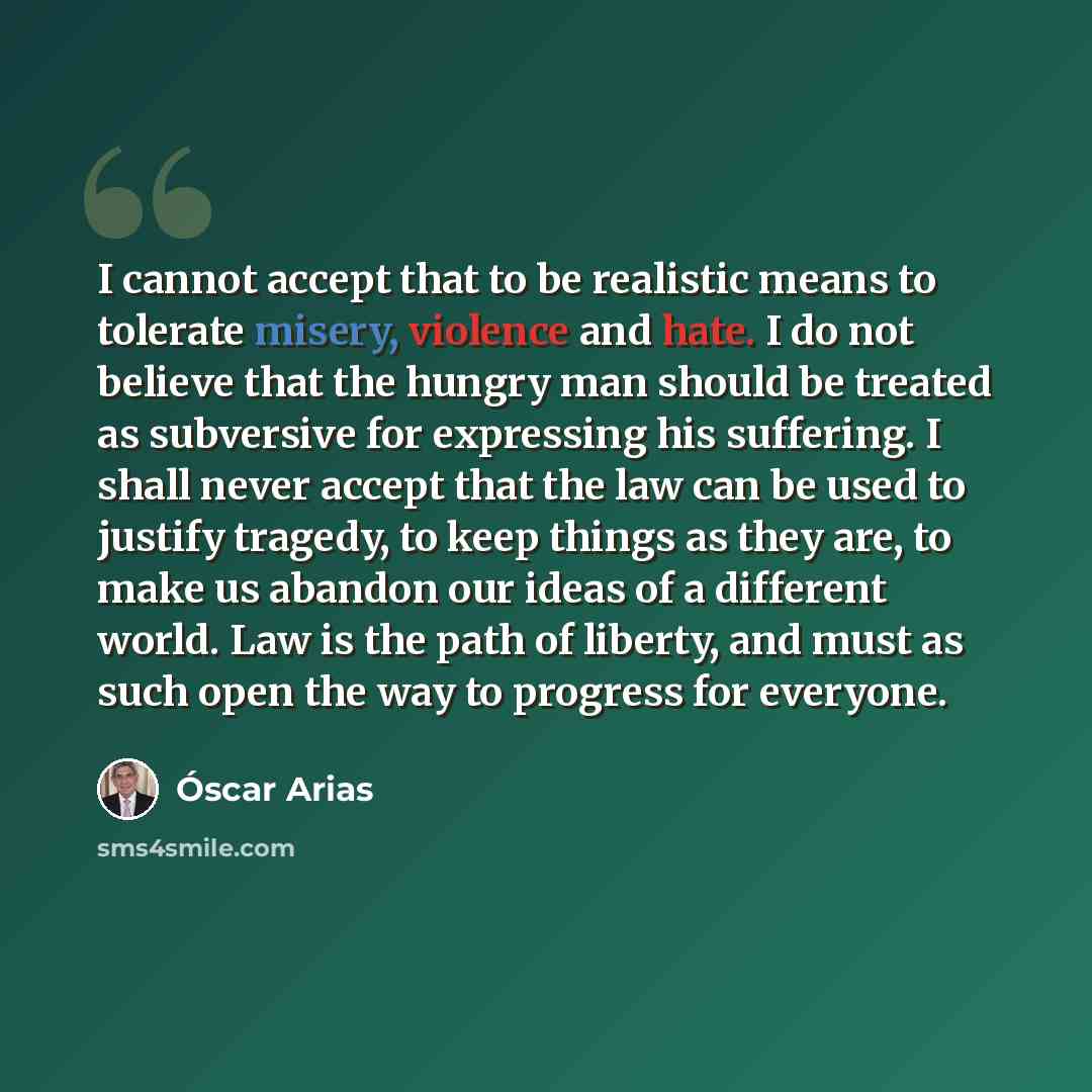 “I cannot accept that to be realistic means to tolerate misery, violence and hate. I do not believe that the hungry man should be treated as subversive for expressing his suffering. I shall never accept that the law can be used to justify tragedy, to keep things as they are, to make us abandon our…” quote by Oscar Arias