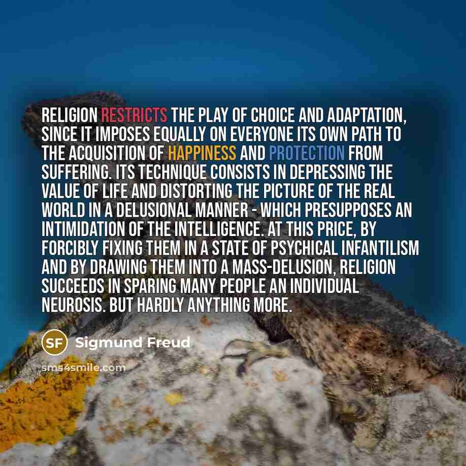 “Religion restricts the play of choice and adaptation, since it imposes equally on everyone its own path to the acquisition of happiness and protection from suffering. Its technique consists in depressing the value of life and distorting the picture of the real world in a delusional manner - which…” quote by Sigmund Freud