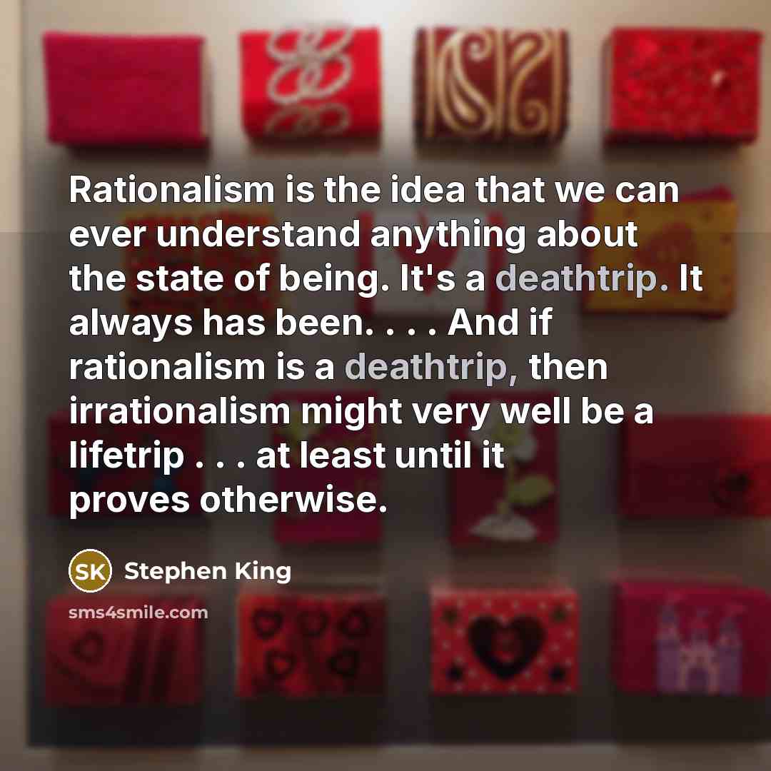 “Rationalism is the idea that we can ever understand anything about the state of being. It's a deathtrip. It always has been. . . . And if rationalism is a deathtrip, then irrationalism might very well be a lifetrip . . . at least until it proves otherwise.” quote by Stephen King