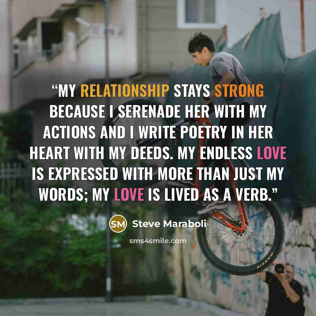 “My relationship stays strong because I serenade her with my actions and I write poetry in her heart with my deeds. My endless love is expressed with more than just my words; my love is lived as a verb.” quote by Steve Maraboli