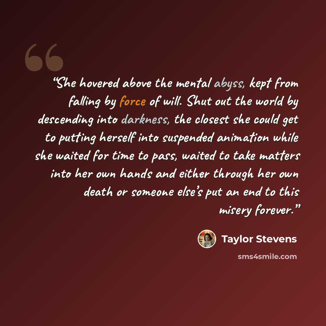 “She hovered above the mental abyss, kept from falling by force of will. Shut out the world by descending into darkness, the closest she could get to putting herself into suspended animation while she waited for time to pass, waited to take matters into her own hands and either through her own…” quote by Taylor Stevens