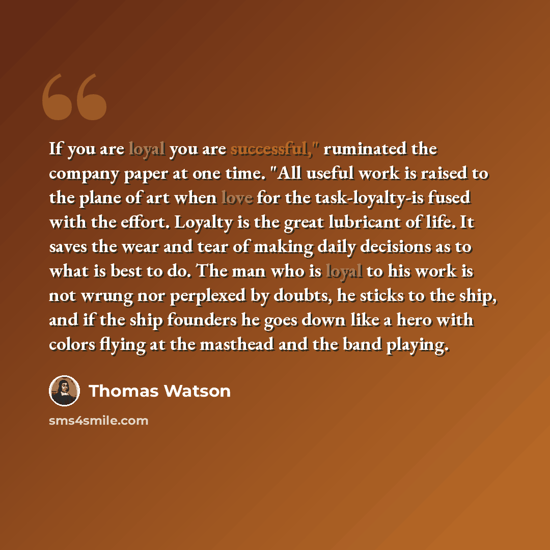 “If you are loyal you are successful," ruminated the company paper at one time. "All useful work is raised to the plane of art when love for the task-loyalty-is fused with the effort. Loyalty is the great lubricant of life. It saves the wear and tear of making daily decisions as to what is best to…” quote by Thomas Watson