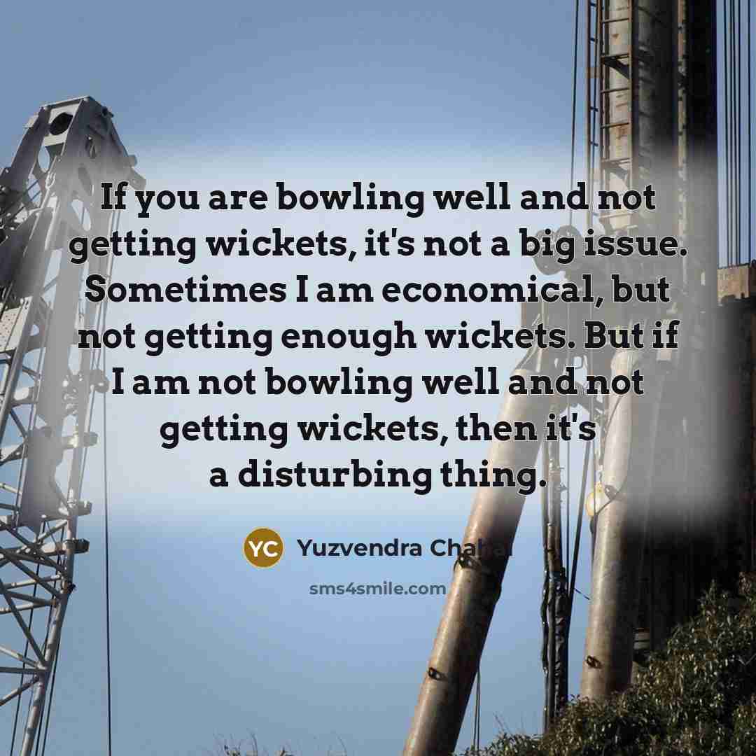 “If you are bowling well and not getting wickets, it's not a big issue. Sometimes I am economical, but not getting enough wickets. But if I am not bowling well and not getting wickets, then it's a disturbing thing.” quote by Yuzvendra Chahal
