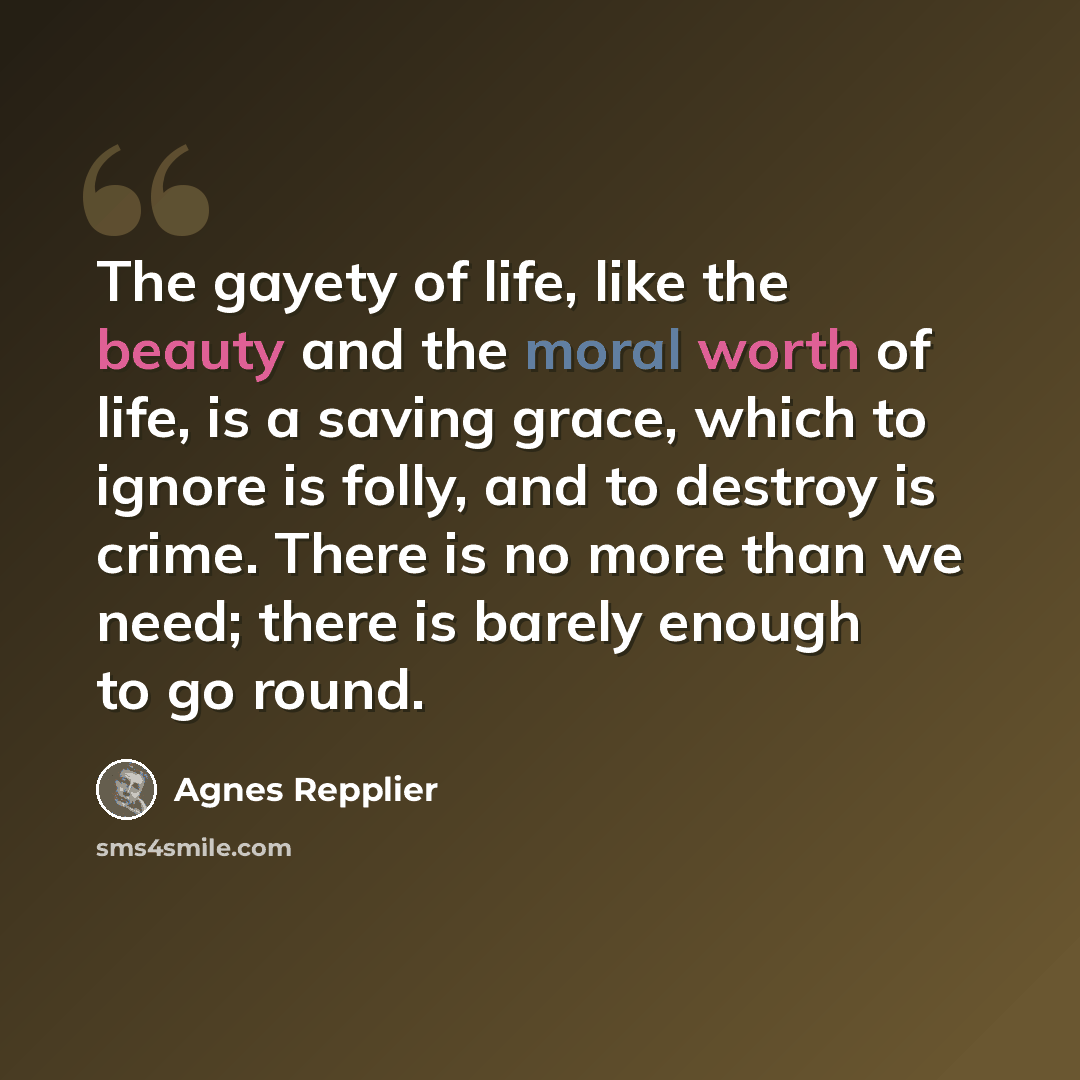 “The gayety of life, like the beauty and the moral worth of life, is a saving grace, which to ignore is folly, and to destroy is crime. There is no more than we need; there is barely enough to go round.” quote by Agnes Repplier