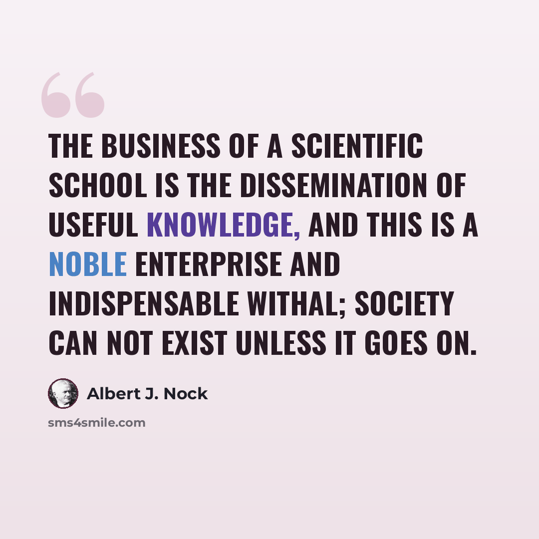“The business of a scientific school is the dissemination of useful knowledge, and this is a noble enterprise and indispensable withal; society can not exist unless it goes on.” quote by Albert J. Nock