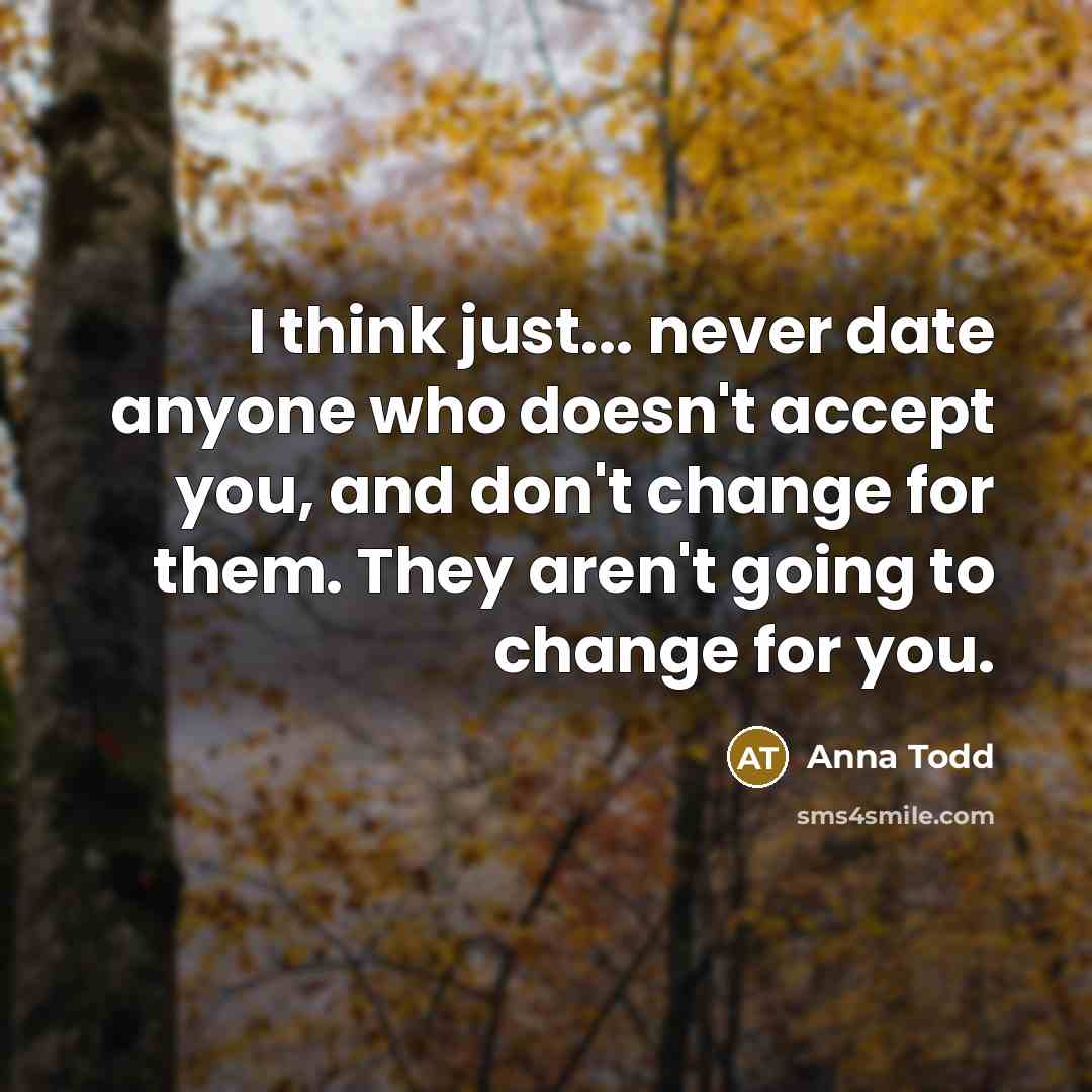 “I think just... never date anyone who doesn't accept you, and don't change for them. They aren't going to change for you.” quote by Anna Todd