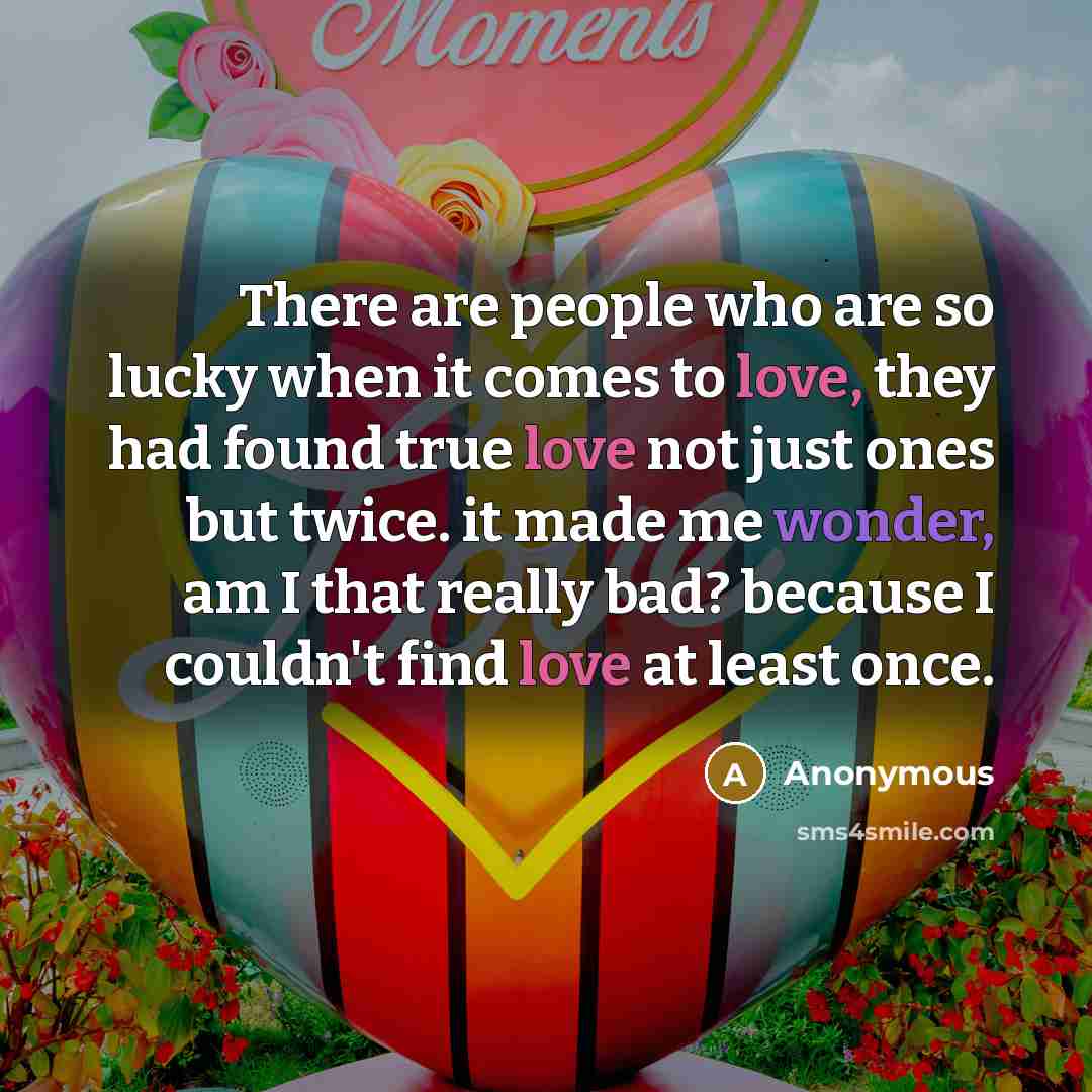 “There are people who are so lucky when it comes to love, they had found true love not just ones but twice. it made me wonder, am I that really bad? because I couldn't find love at least once.” quote by Anonymous