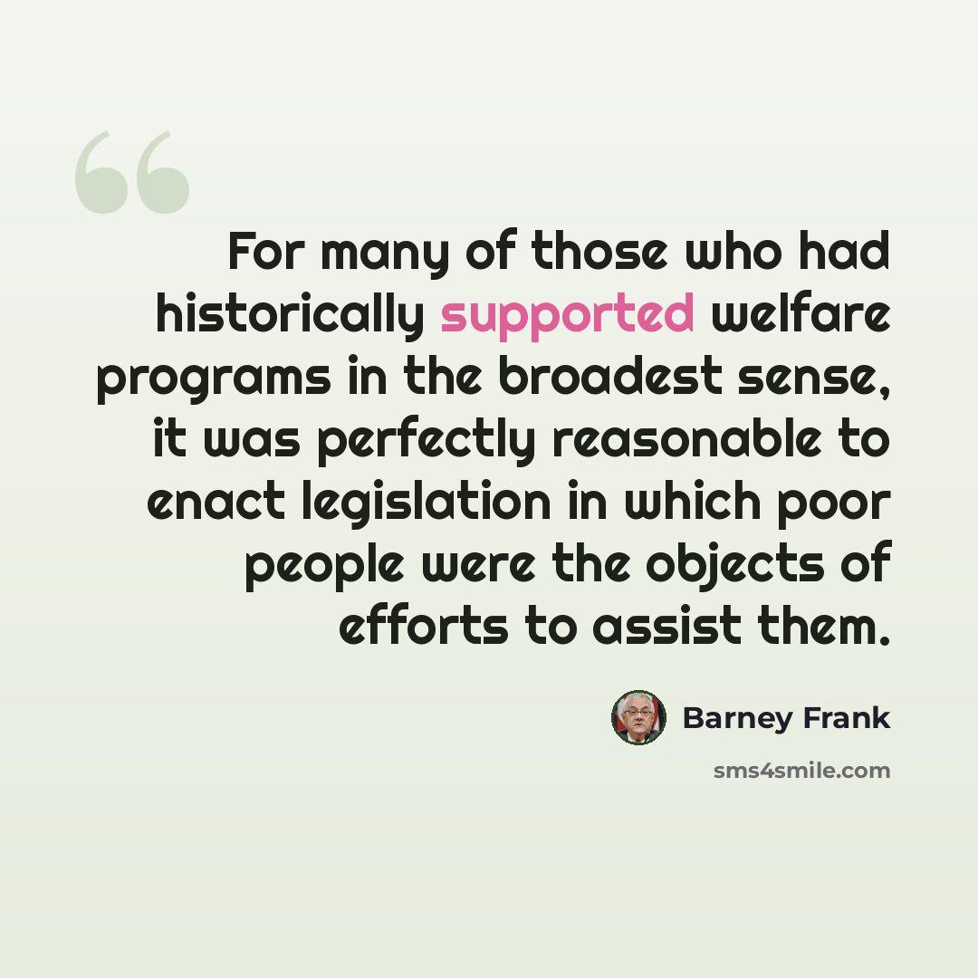 “For many of those who had historically supported welfare programs in the broadest sense, it was perfectly reasonable to enact legislation in which poor people were the objects of efforts to assist them.” quote by Barney Frank