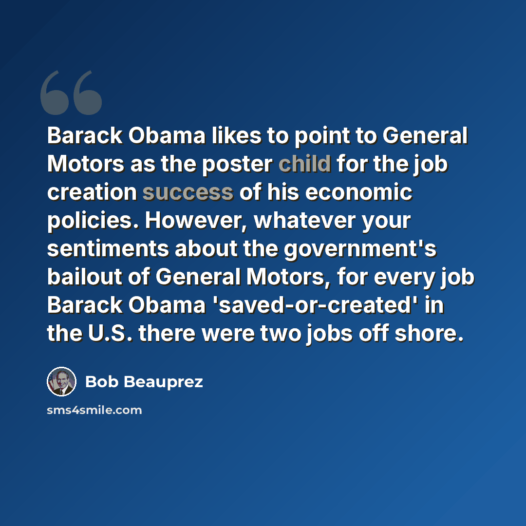“Barack Obama likes to point to General Motors as the poster child for the job creation success of his economic policies. However, whatever your sentiments about the government's bailout of General Motors, for every job Barack Obama 'saved-or-created' in the U.S. there were two jobs off shore.” quote by Bob Beauprez