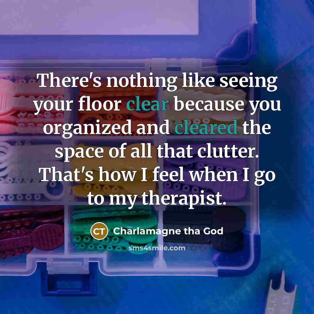 “There's nothing like seeing your floor clear because you organized and cleared the space of all that clutter. That's how I feel when I go to my therapist.” quote by Charlamagne tha God