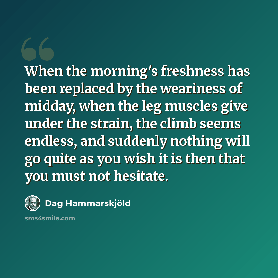 “When the morning's freshness has been replaced by the weariness of midday, when the leg muscles give under the strain, the climb seems endless, and suddenly nothing will go quite as you wish it is then that you must not hesitate.” quote by Dag Hammarskjold