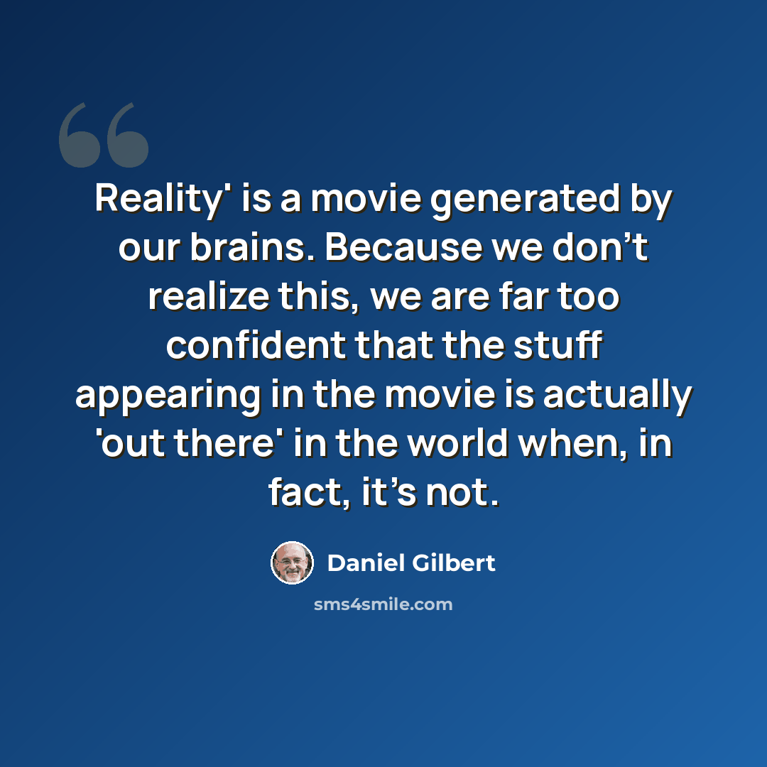 “Reality' is a movie generated by our brains. Because we don't realize this, we are far too confident that the stuff appearing in the movie is actually 'out there' in the world when, in fact, it's not.” quote by Daniel Gilbert