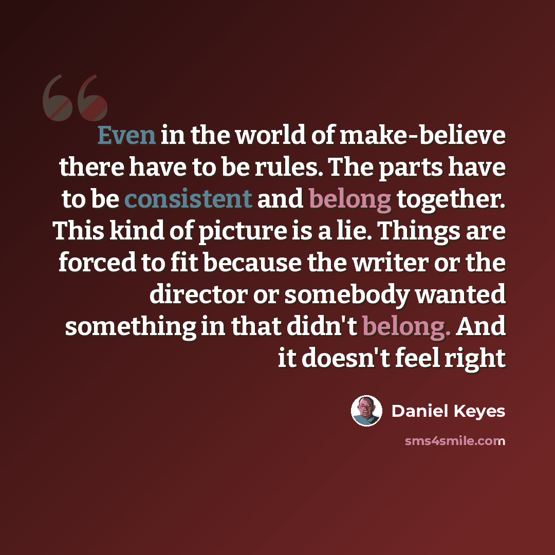 “Even in the world of make-believe there have to be rules. The parts have to be consistent and belong together. This kind of picture is a lie. Things are forced to fit because the writer or the director or somebody wanted something in that didn't belong. And it doesn't feel right” quote by Daniel Keyes
