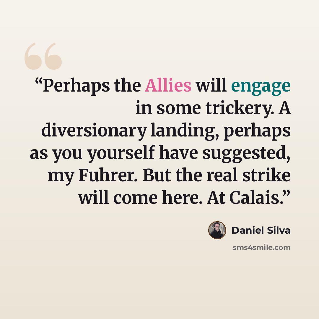“Perhaps the Allies will engage in some trickery. A diversionary landing, perhaps as you yourself have suggested, my Fuhrer. But the real strike will come here. At Calais.” quote by Daniel Silva