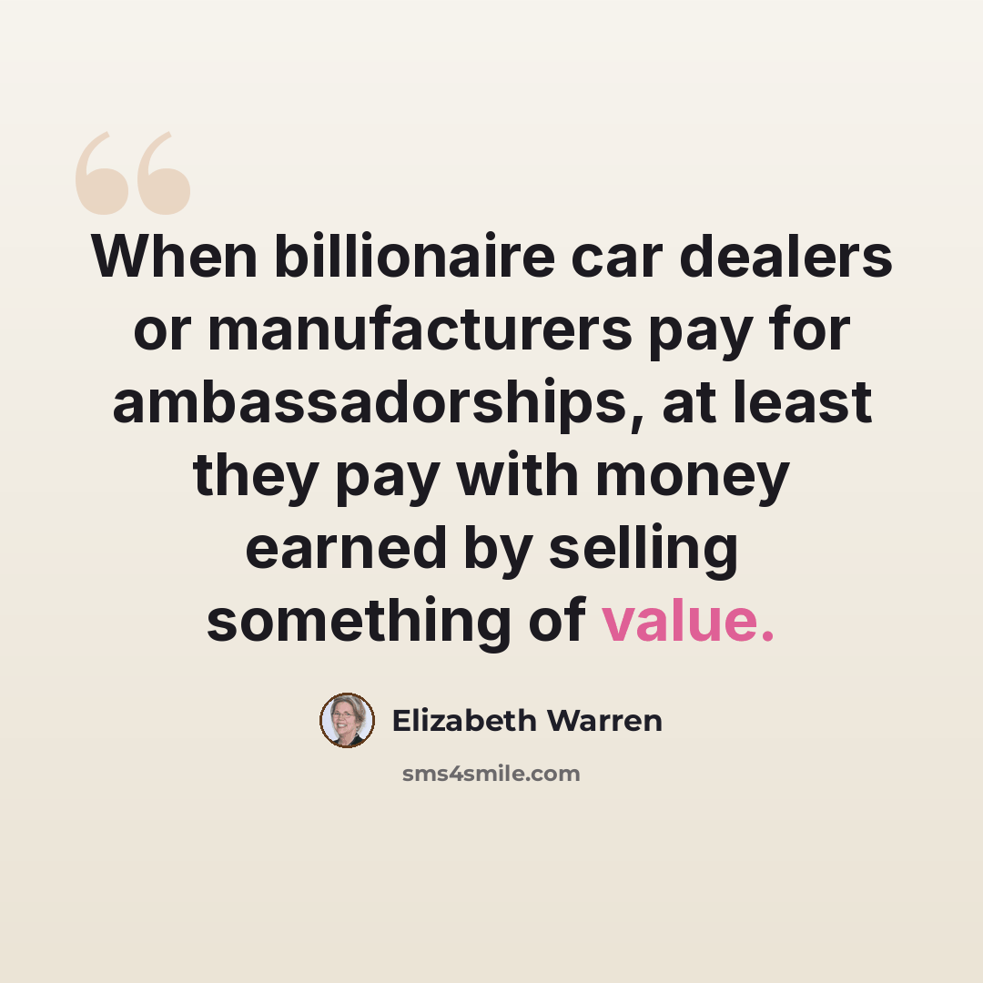 “When billionaire car dealers or manufacturers pay for ambassadorships, at least they pay with money earned by selling something of value.” quote by Elizabeth Warren
