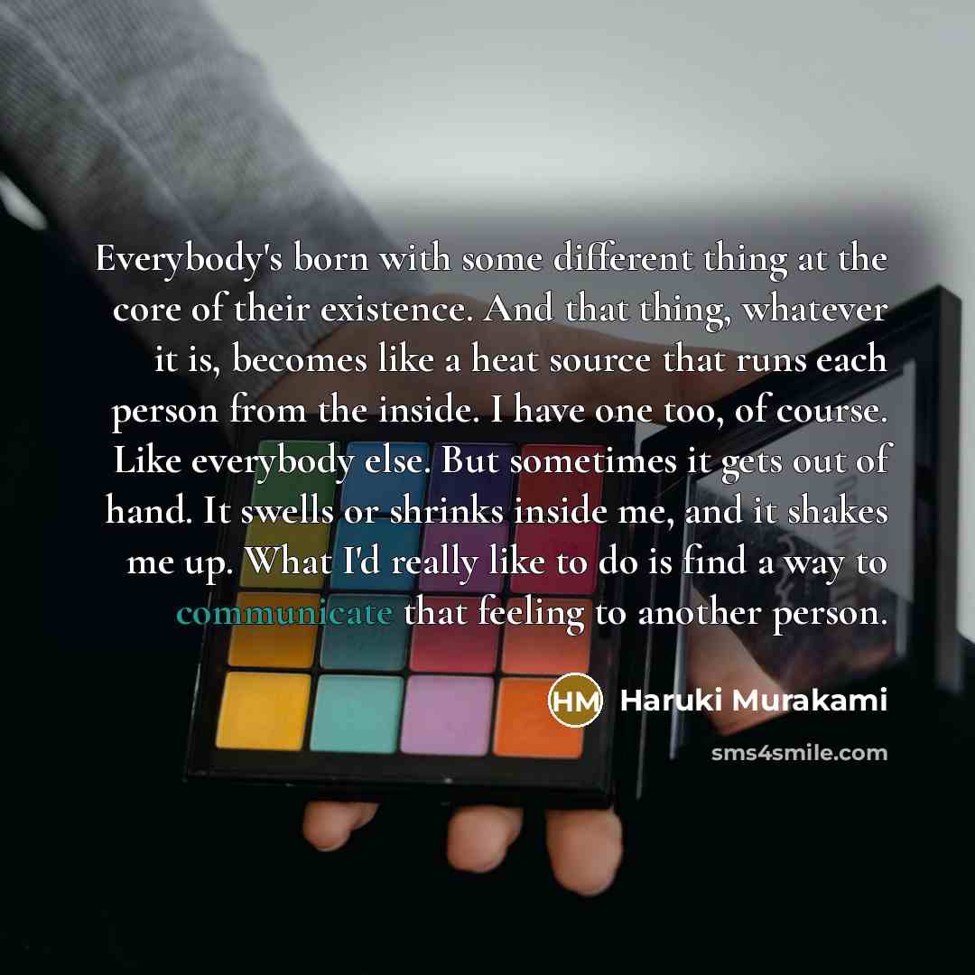 “Everybody's born with some different thing at the core of their existence. And that thing, whatever it is, becomes like a heat source that runs each person from the inside. I have one too, of course. Like everybody else. But sometimes it gets out of hand. It swells or shrinks inside me, and it…” quote by Haruki Murakami