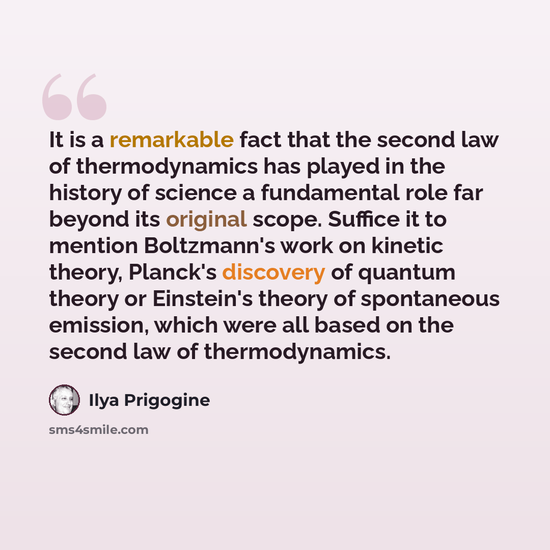 “It is a remarkable fact that the second law of thermodynamics has played in the history of science a fundamental role far beyond its original scope. Suffice it to mention Boltzmann's work on kinetic theory, Planck's discovery of quantum theory or Einstein's theory of spontaneous emission, which…” quote by Ilya Prigogine
