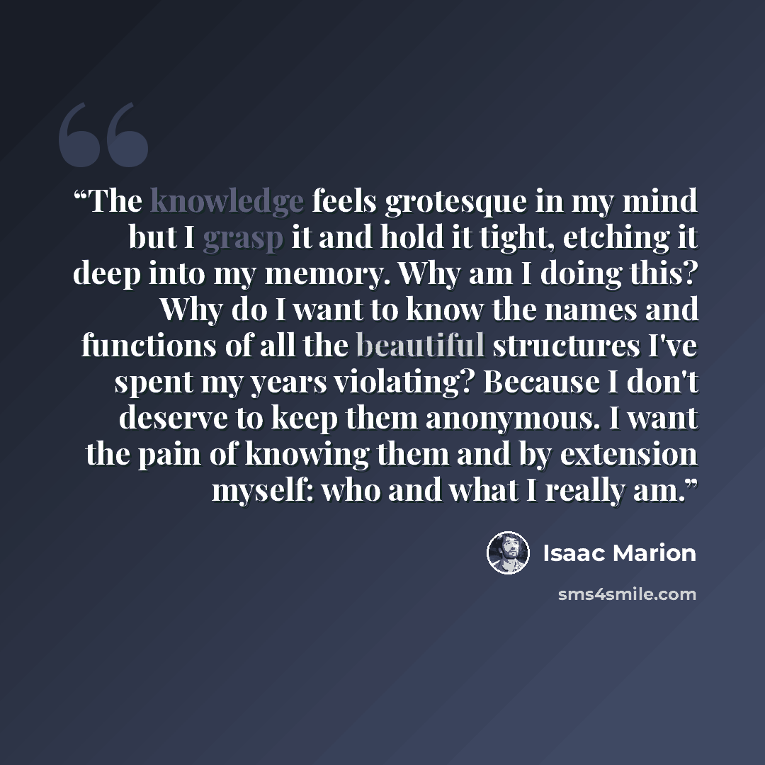 “The knowledge feels grotesque in my mind but I grasp it and hold it tight, etching it deep into my memory. Why am I doing this? Why do I want to know the names and functions of all the beautiful structures I've spent my years violating? Because I don't deserve to keep them anonymous. I want the…” quote by Isaac Marion