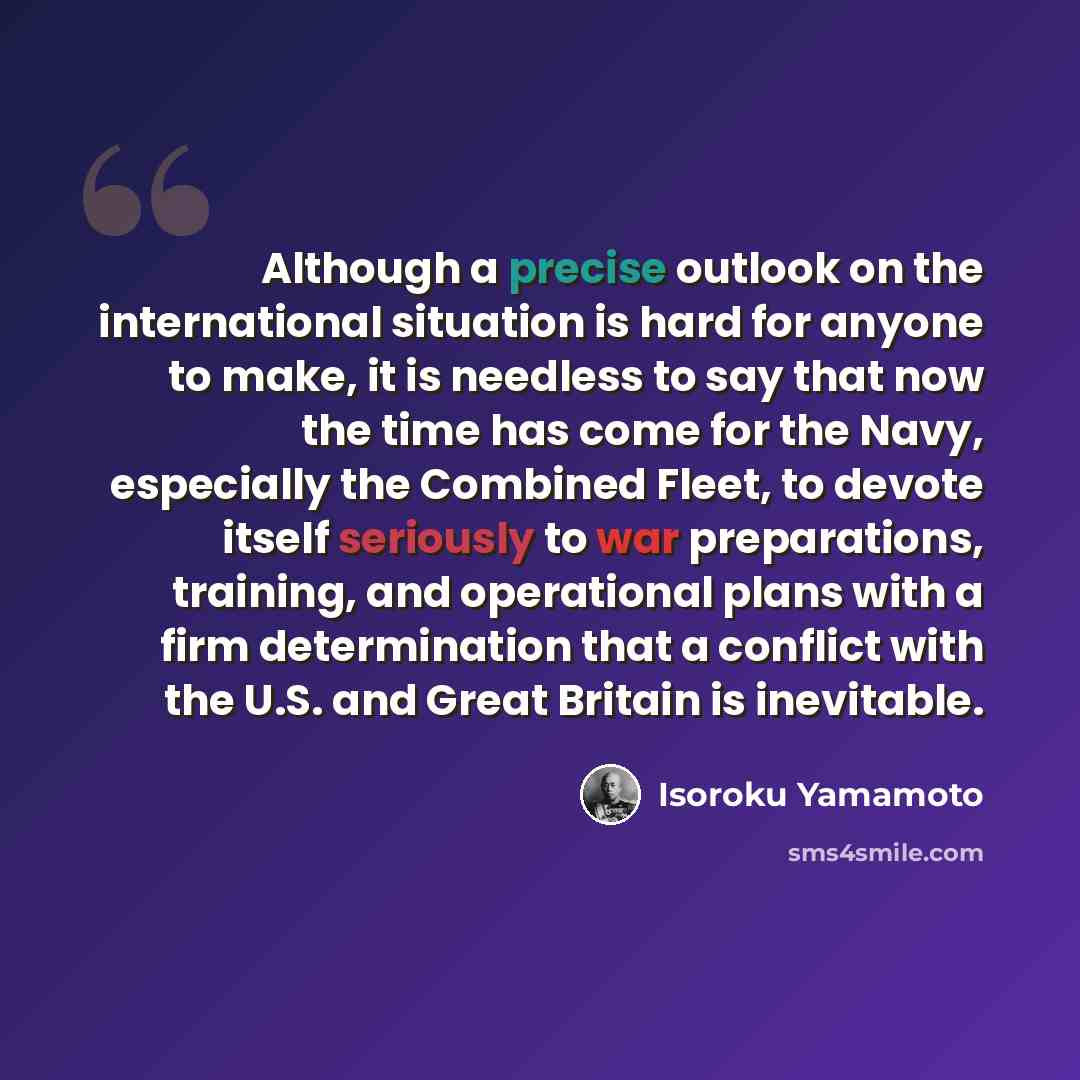 “Although a precise outlook on the international situation is hard for anyone to make, it is needless to say that now the time has come for the Navy, especially the Combined Fleet, to devote itself seriously to war preparations, training, and operational plans with a firm determination that a…” quote by Isoroku Yamamoto