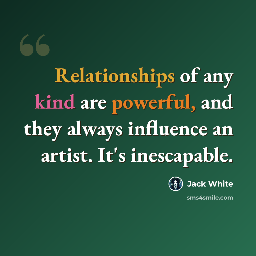 “Relationships of any kind are powerful, and they always influence an artist. It's inescapable.” quote by Jack White