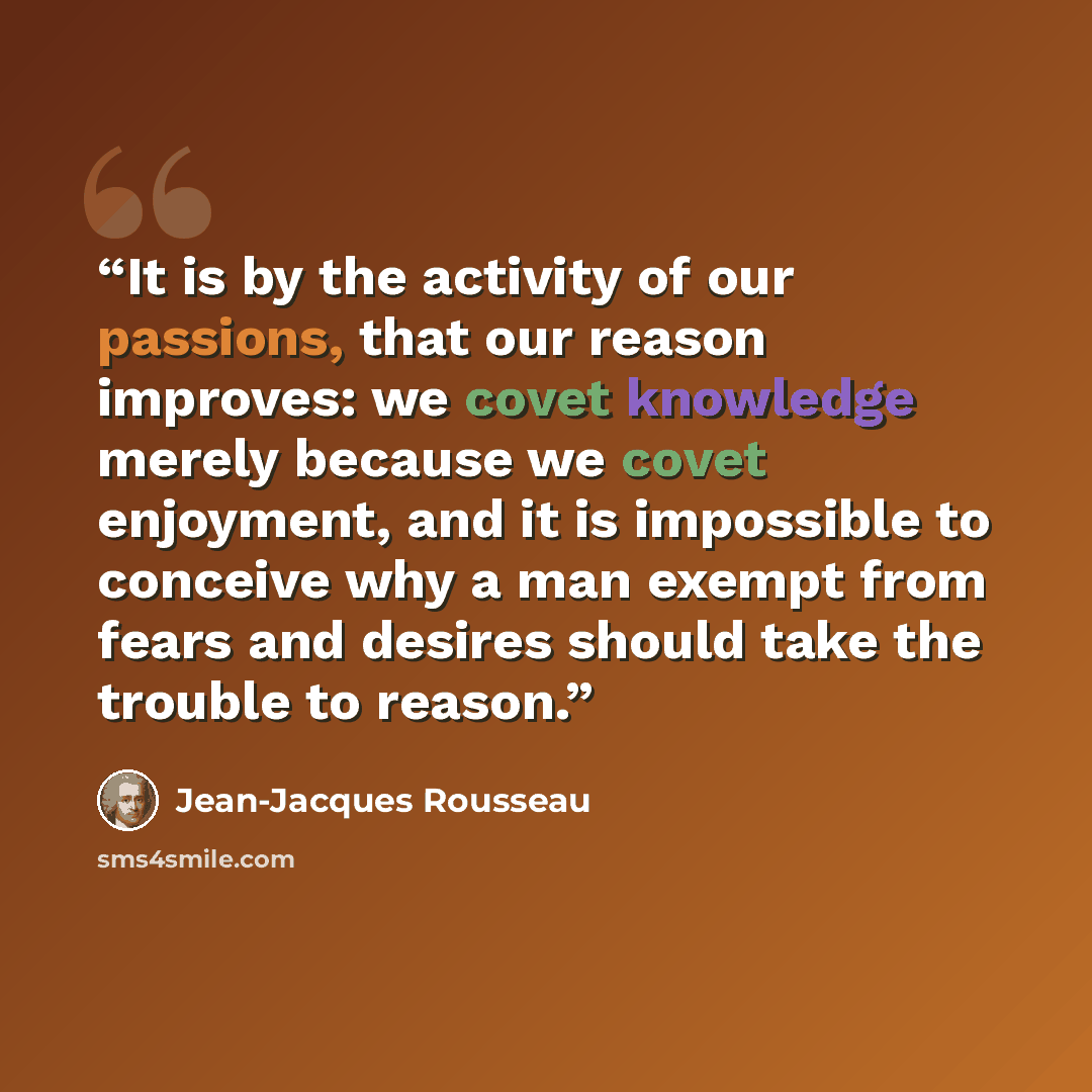 “It is by the activity of our passions, that our reason improves: we covet knowledge merely because we covet enjoyment, and it is impossible to conceive why a man exempt from fears and desires should take the trouble to reason.” quote by Jean-Jacques Rousseau