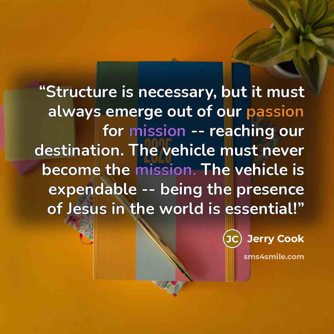 “Structure is necessary, but it must always emerge out of our passion for mission -- reaching our destination. The vehicle must never become the mission. The vehicle is expendable -- being the presence of Jesus in the world is essential!” quote by Jerry Cook