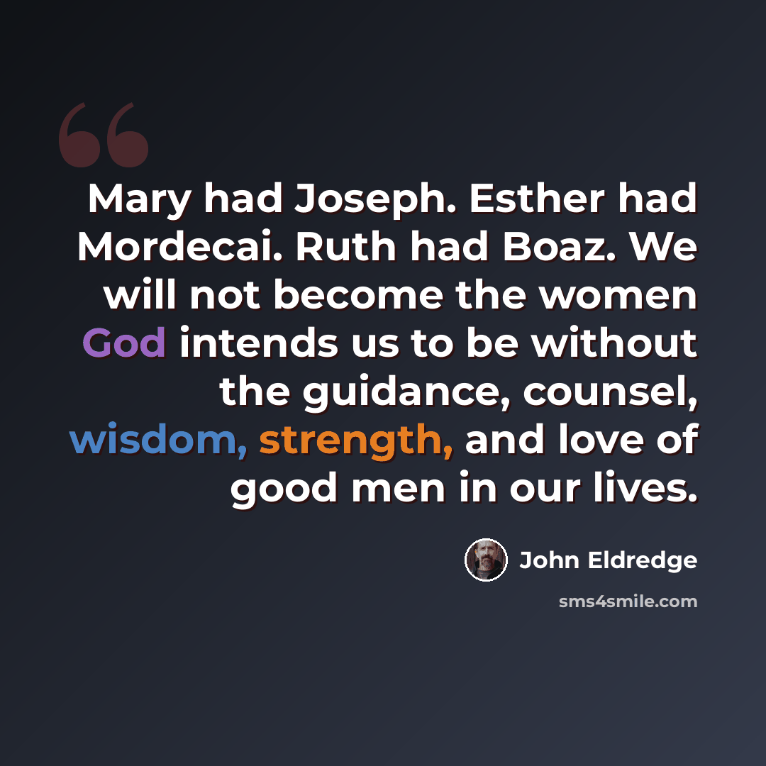 “Mary had Joseph. Esther had Mordecai. Ruth had Boaz. We will not become the women God intends us to be without the guidance, counsel, wisdom, strength, and love of good men in our lives.” quote by John Eldredge