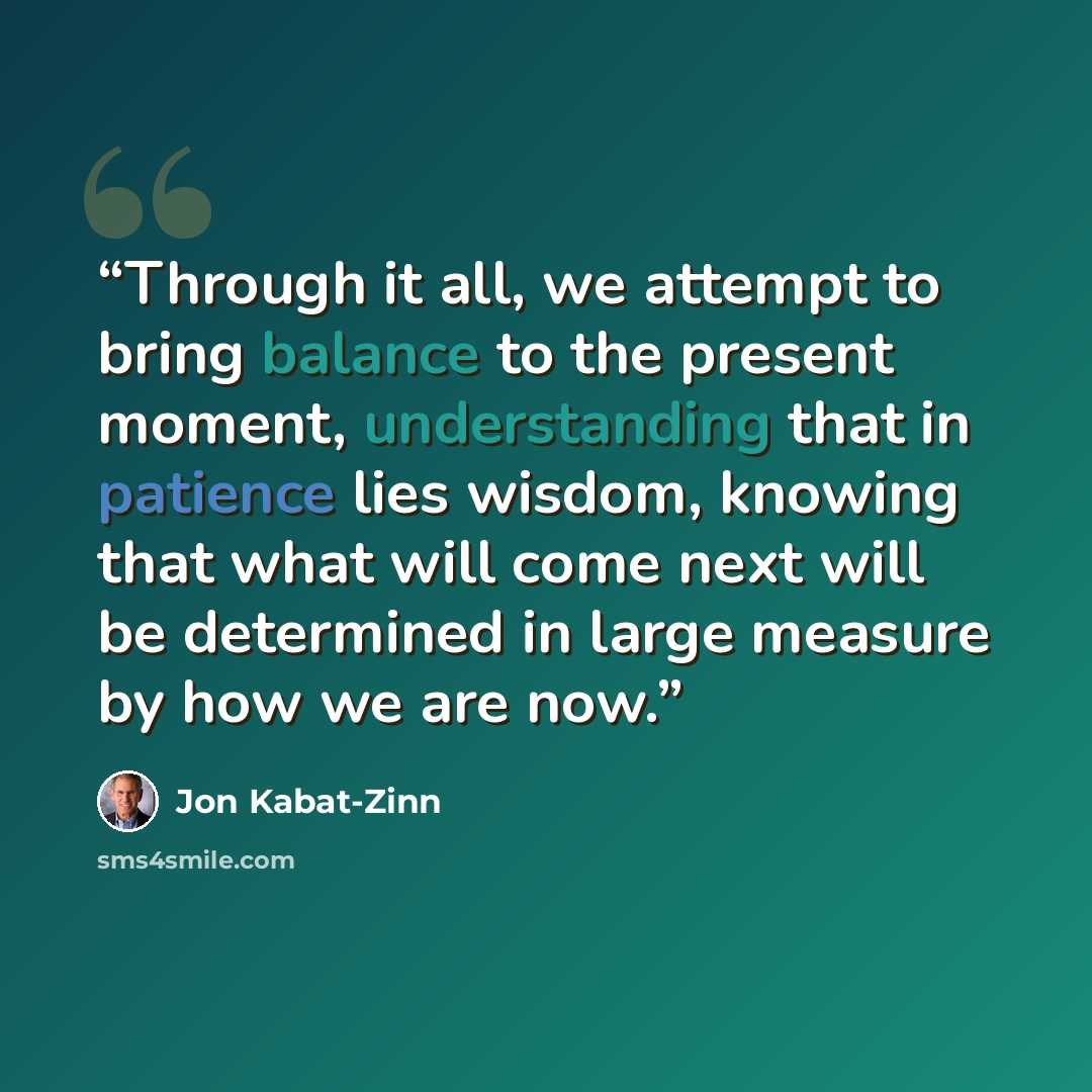 “Through it all, we attempt to bring balance to the present moment, understanding that in patience lies wisdom, knowing that what will come next will be determined in large measure by how we are now.” quote by Jon Kabat-Zinn