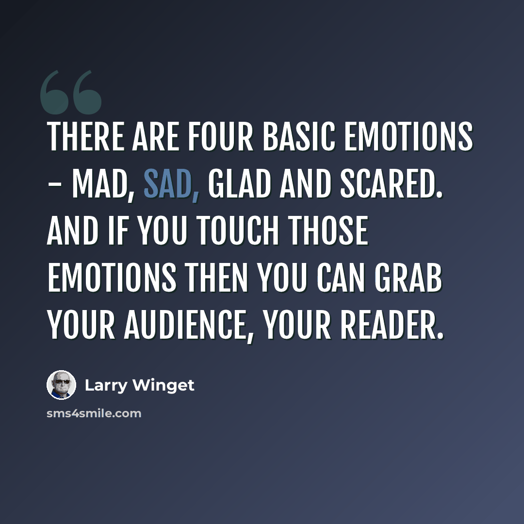 “There are four basic emotions - mad, sad, glad and scared. And if you touch those emotions then you can grab your audience, your reader.” quote by Larry Winget
