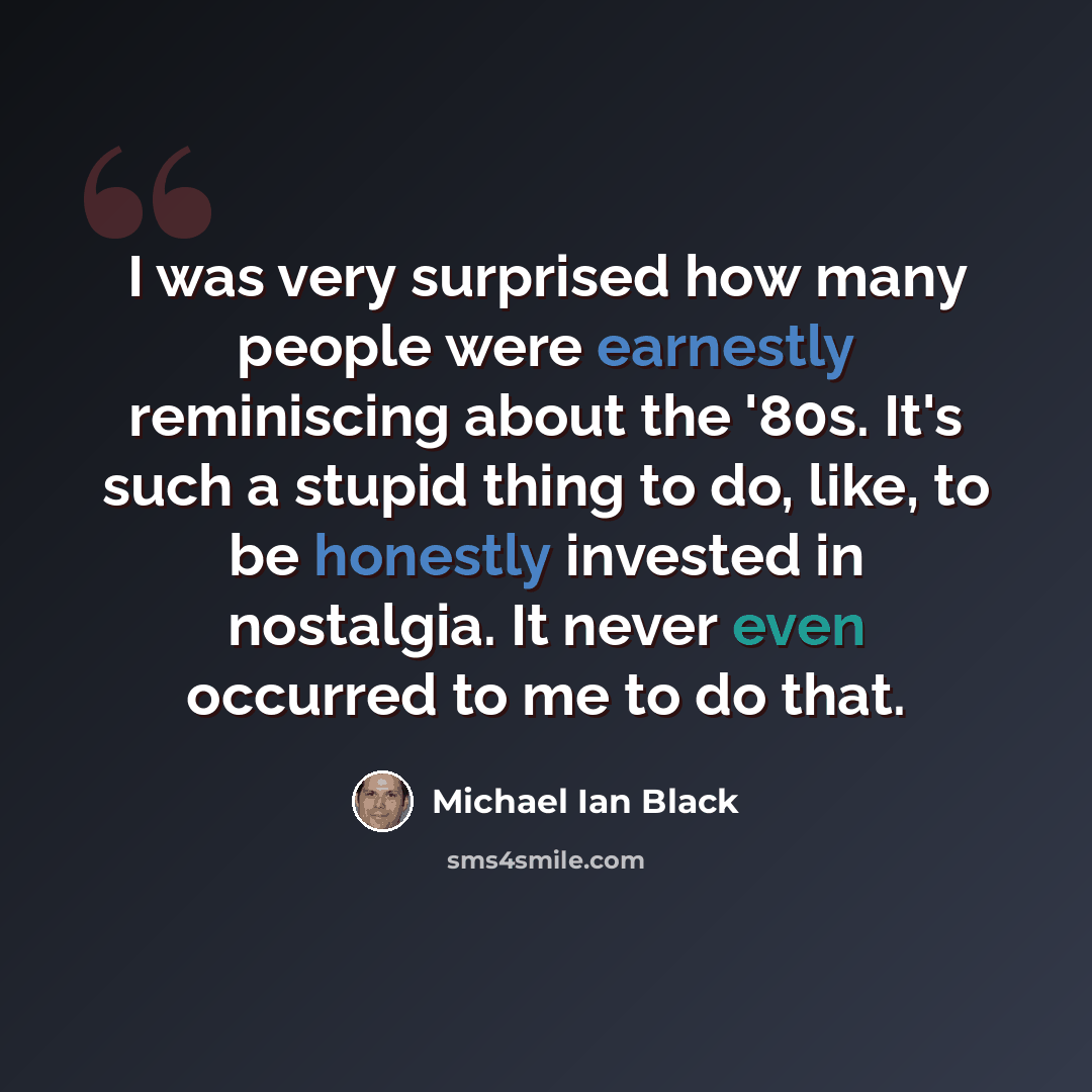“I was very surprised how many people were earnestly reminiscing about the '80s. It's such a stupid thing to do, like, to be honestly invested in nostalgia. It never even occurred to me to do that.” quote by Michael Ian Black