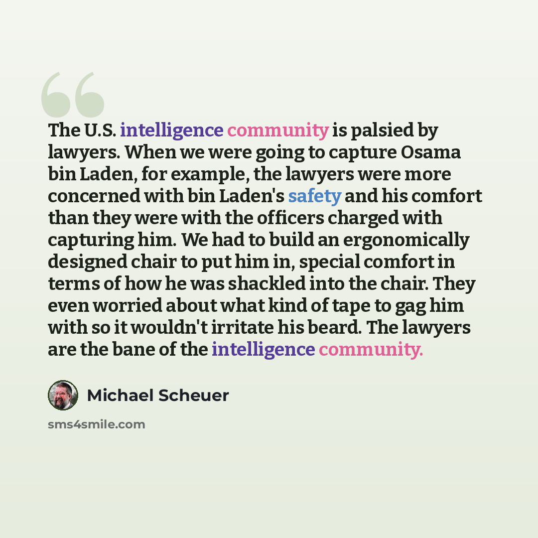“The U.S. intelligence community is palsied by lawyers. When we were going to capture Osama bin Laden, for example, the lawyers were more concerned with bin Laden's safety and his comfort than they were with the officers charged with capturing him. We had to build an ergonomically designed chair to…” quote by Michael Scheuer