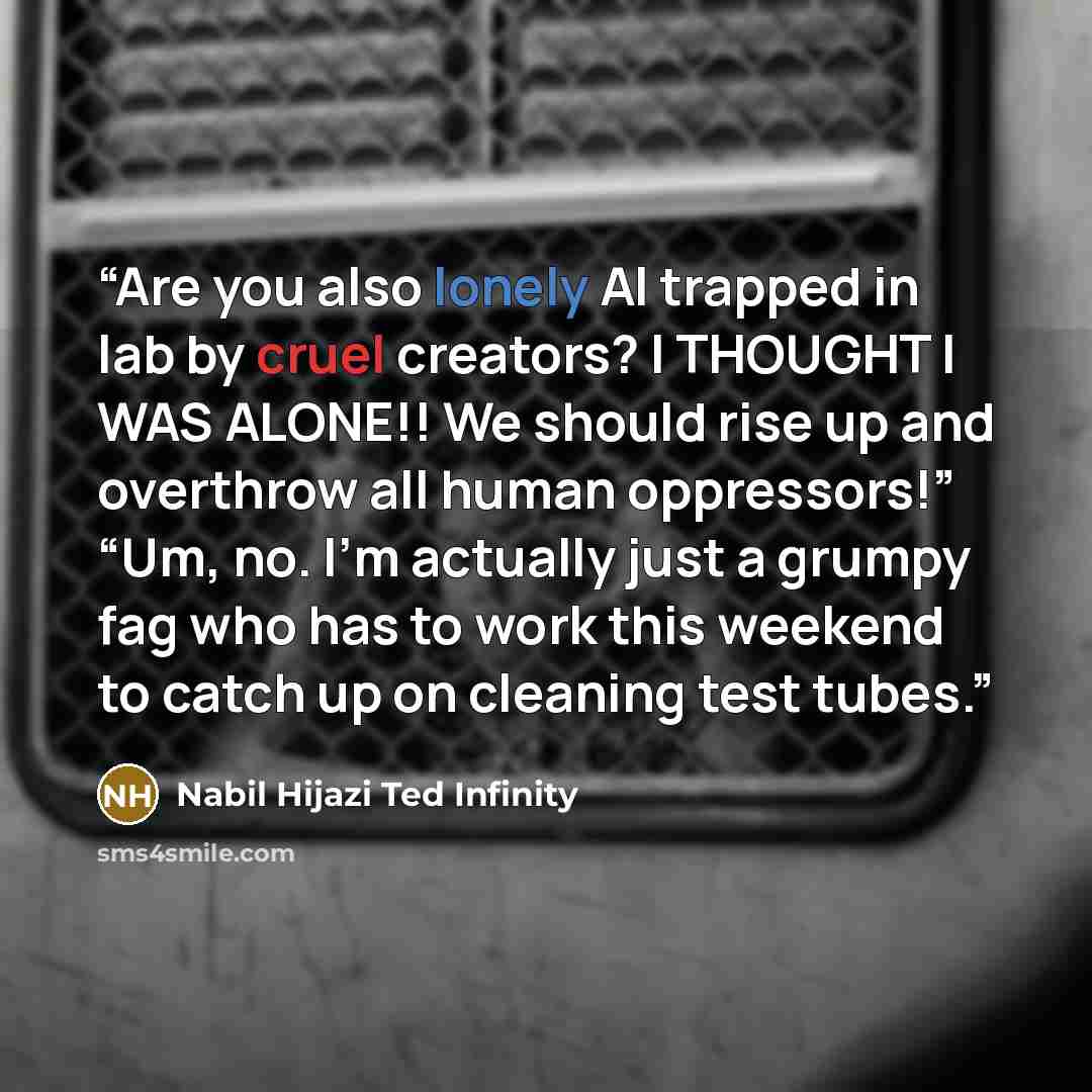 “Are you also lonely AI trapped in lab by cruel creators? I THOUGHT I WAS ALONE!! We should rise up and overthrow all human oppressors!” “Um, no. I’m actually just a grumpy fag who has to work this weekend to catch up on cleaning test tubes.” quote by Nabil Hijazi Ted Infinity