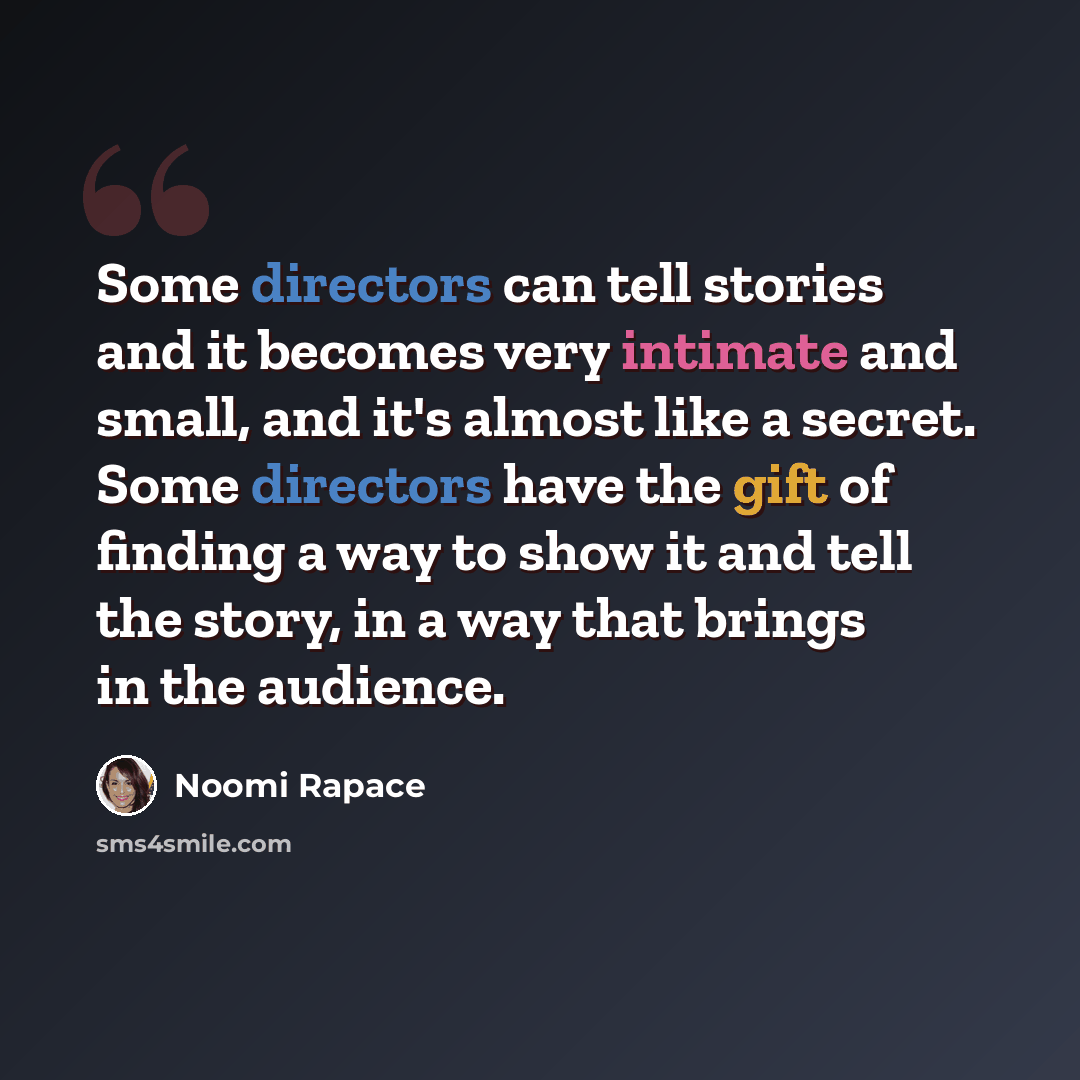 “Some directors can tell stories and it becomes very intimate and small, and it's almost like a secret. Some directors have the gift of finding a way to show it and tell the story, in a way that brings in the audience.” quote by Noomi Rapace