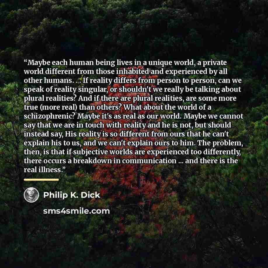 “Maybe each human being lives in a unique world, a private world different from those inhabited and experienced by all other humans. . . If reality differs from person to person, can we speak of reality singular, or shouldn't we really be talking about plural realities? And if there are plural…” quote by Philip K. Dick