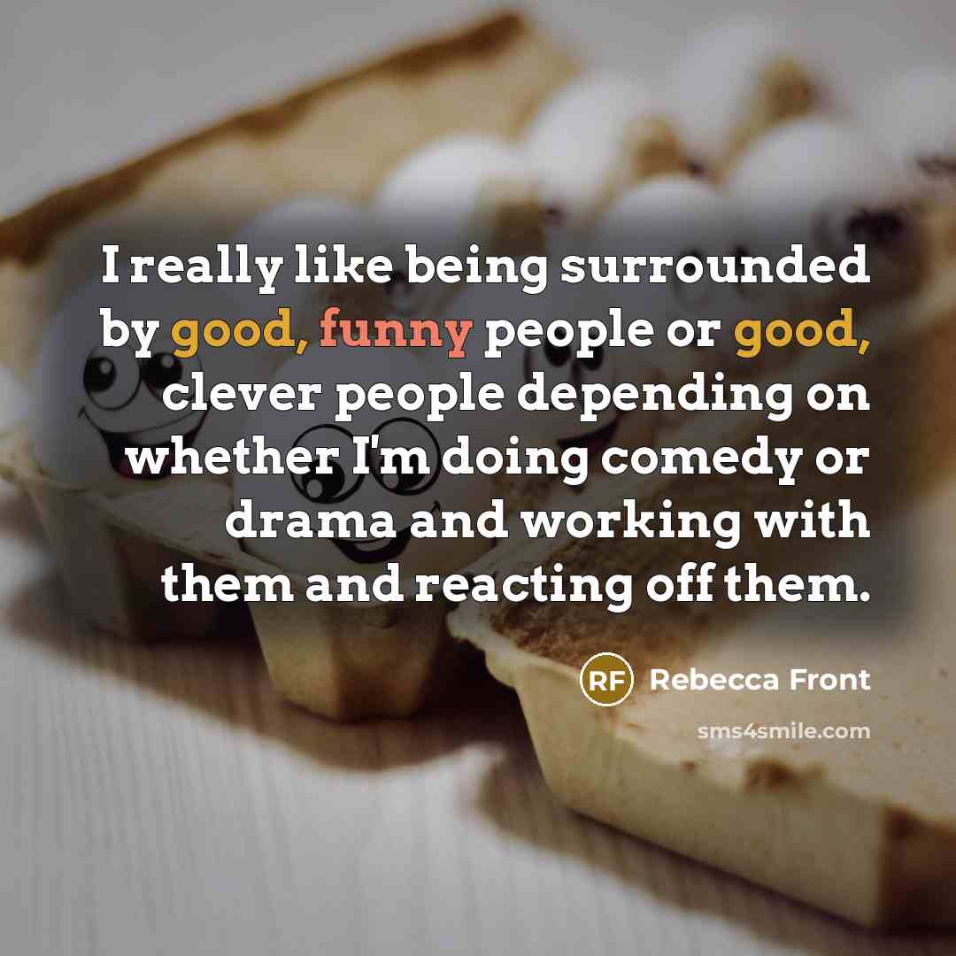 “I really like being surrounded by good, funny people or good, clever people depending on whether I'm doing comedy or drama and working with them and reacting off them.” quote by Rebecca Front