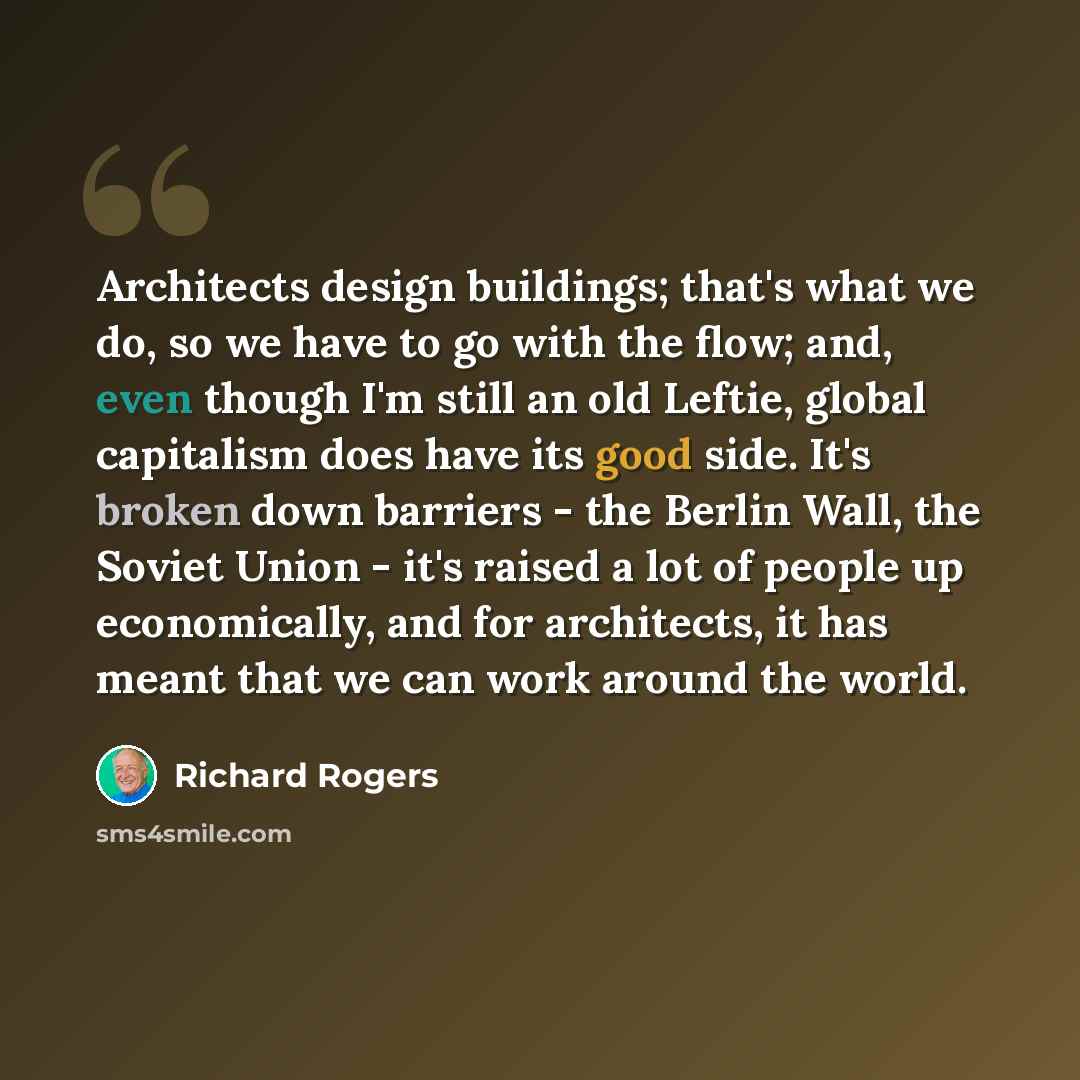 “Architects design buildings; that's what we do, so we have to go with the flow; and, even though I'm still an old Leftie, global capitalism does have its good side. It's broken down barriers - the Berlin Wall, the Soviet Union - it's raised a lot of people up economically, and for architects, it…” quote by Richard Rogers