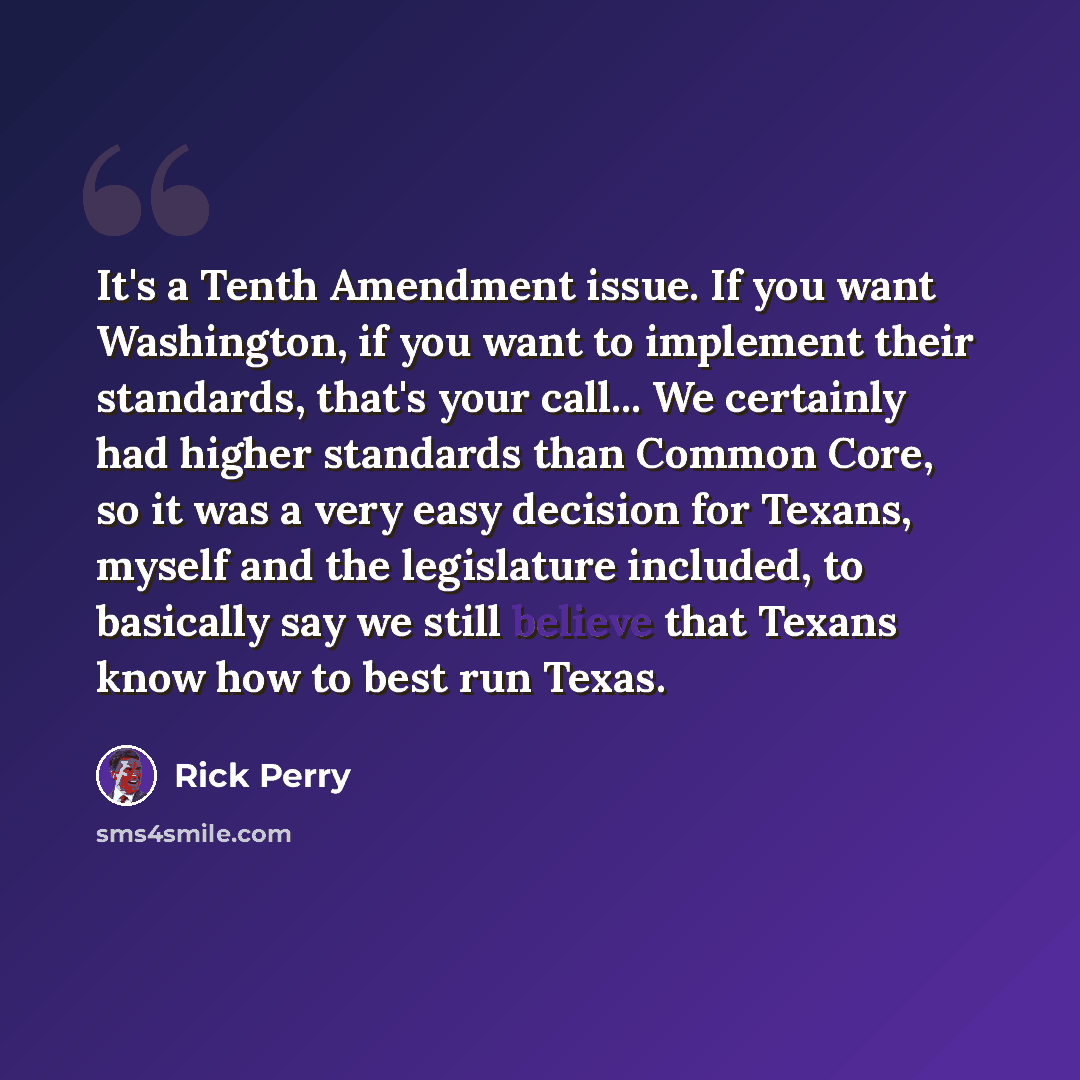 “It's a Tenth Amendment issue. If you want Washington, if you want to implement their standards, that's your call... We certainly had higher standards than Common Core, so it was a very easy decision for Texans, myself and the legislature included, to basically say we still believe that Texans know…” quote by Rick Perry
