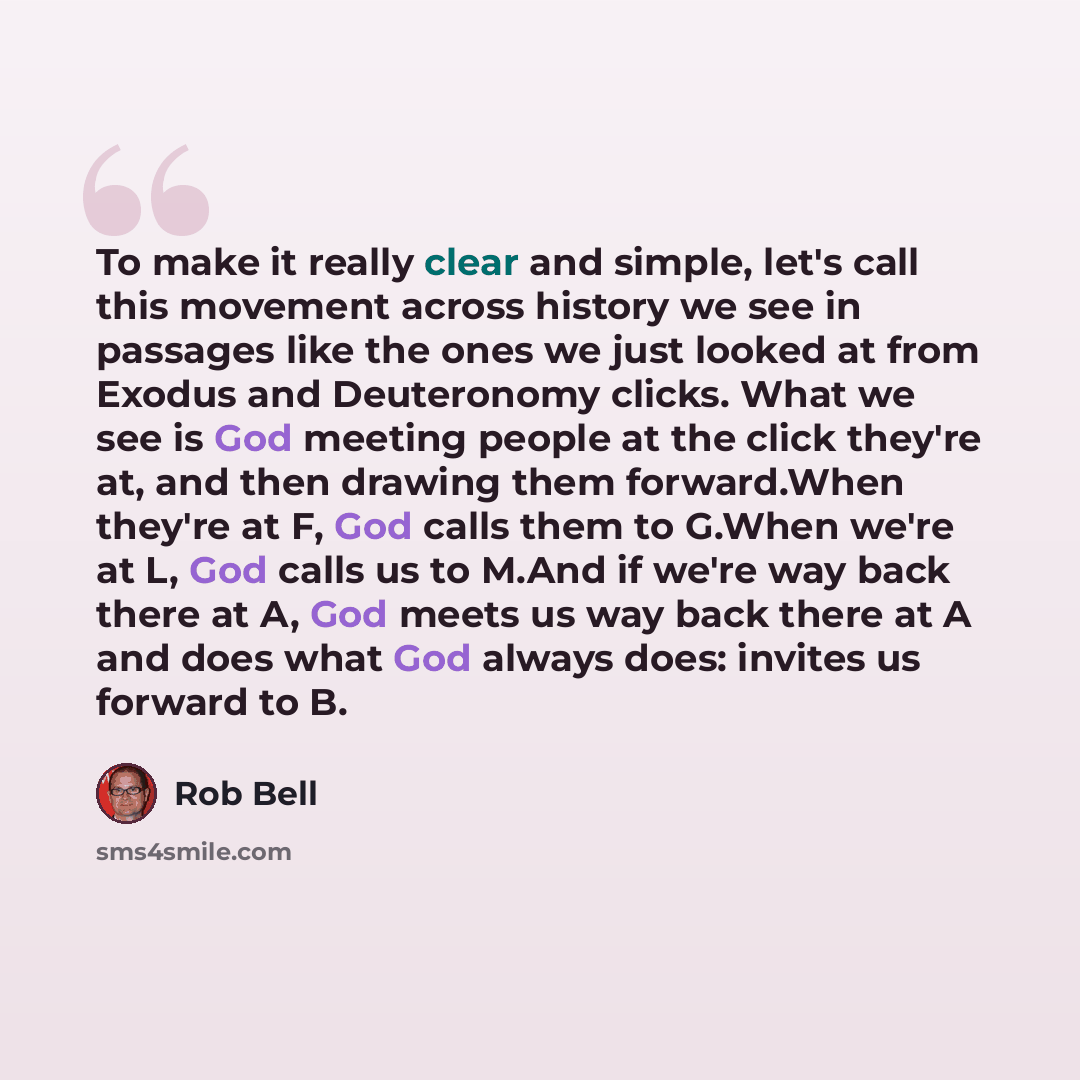 “To make it really clear and simple, let's call this movement across history we see in passages like the ones we just looked at from Exodus and Deuteronomy clicks. What we see is God meeting people at the click they're at, and then drawing them forward.When they're at F, God calls them to G.When…” quote by Rob Bell