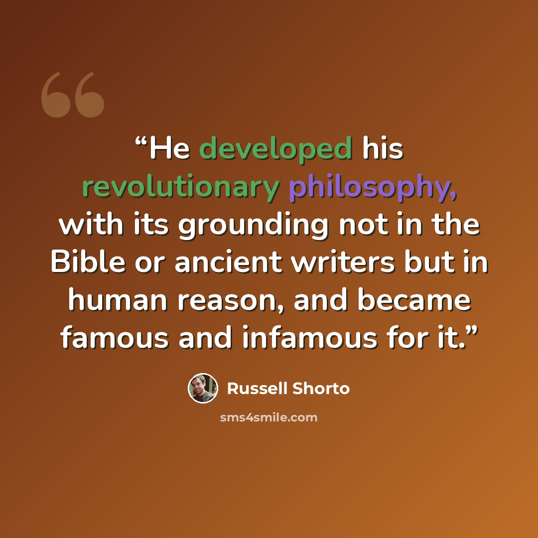 “He developed his revolutionary philosophy, with its grounding not in the Bible or ancient writers but in human reason, and became famous and infamous for it.” quote by Russell Shorto
